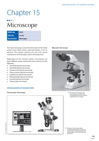 MAINTENANCE MANUAL F O R LABORATORY EQUIPMENT 
105 
Chapter 15 
Microscope 
GMDN Code 36351 
ECRI Code 12-536 
Denomination Microscopes 
The word microscope comes from the fusion of the Greek 
words micros which means small and skopien, to see or 
examine. This chapter presents the care and routine 
maintenance of microscopes used in clinical practice. 
Depending on the contrast system, microscopes are 
given diff erent names. Among the most common are the 
following: 
• Clear fi eld optical microscope 
• Dark fi eld optical microscope 
• Fluorescence optical microscope 
• Phase contrast optical microscope 
• Interference optical microscope 
• Polarized light optical microscope 
• Inverted optical microscope 
• Stereoscopic microscope 
 This type of microscope uses 
various systems of lenses and 
controlled illumination to achieve 
magnifi cation of an object. 
 This type of microscope allows 
tridimensional images or volumes to 
be appraised by superimposing two 
single images, one for each eye, over 
each other. 
Photo courtesy of Nikon Instruments 
Thi f i 
PHOTOGRAPHS OF MICROSCOPES 
Stereoscopic microscope 
Binocular microscope 
Photo courtesy of Olympus 
 
