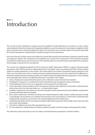 MAINTENANCE MANUAL F O R LABORATORY EQUIPMENT 
xi 
Introduction 
This manual has been developed to support personnel employed in health laboratories. Its purpose is to give a better 
understanding of the technical requirements regarding installation, use and maintenance of various types of equipment which 
play an important role in performing diagnostic testing. The manual also aims to provide support to personnel responsible 
for technical management, implementation of quality management and maintenance. 
Due to the diversity of origins, brands and models, this manual off ers general recommendations. Equipment-specifi c details 
are explained in depth in the maintenance and installation user manuals from manufacturers. These should be requested 
and ordered through the procurement processes of the individual agencies and professionals responsible for the acquisition 
of technology, or directly from the manufacturer. 
This manual was originally developed by the Pan-American Health Organization (PAHO) to support improved quality 
programmes which PAHO promotes in regional laboratories. The English version was produced by WHO to further expand 
support for quality programmes in other regions. The revised edition now includes 20 equipment groups selected to cover 
those most commonly used in low to medium technical complexity laboratories across the world. Given the diff erences in 
technical complexity, brands and existing models, each chapter has been developed with basic equipment in mind, including 
new technology where relevant. The following information is included in each chapter: 
• Groups of equipment, organized by their generic names. Alternative names have also been included. 
• Photographs or diagrams, or a combination of both to identify the type of equipment under consideration. 
• A brief explanation on the main uses or applications of the equipment in the laboratory. 
• A basic description of the principles by which the equipment operates with explanations of principles or physical and/or 
chemical laws which the interested reader can – or should study in depth. 
• Installation requirements with emphasis on the electrical aspects and the requirements for safe installation and operation, 
including worldwide electrical standards. 
• Basic routine maintenance, classifi ed according to the required frequency (daily, weekly, monthly, quarterly, annually 
or sporadically). The procedures are numbered and presented in the actual sequence in which these should take place 
(model-specifi c procedures can be found in the manuals published by the manufacturers). 
• Troubleshooting tables with the most frequent problems aff ecting the equipment with possible causes and actions that 
may resolve these problems. 
• A list of basic defi nitions of some of the specialized terms used. 
• For some equipment, additional themes related to calibration, quality control and design (with operational controls). 
This information, along with good use and care, helps to maintain laboratory equipment in optimal condition. 
 