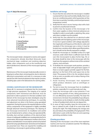 MAINTENANCE MANUAL F O R LABORATORY EQUIPMENT 
111 
The microscope’s body is designed to receive and support 
the components already described (binocular head, 
mechanical stage, condenser and revolving objective 
holder, other components such as the transformer and 
electrical/electronic elements of the microscope’s lighting 
system). 
Maintenance of the microscope’s body basically consists in 
keeping its surface clean, removing grime, dust or elements 
aff ecting its presentation and state. It is necessary to take 
special care with chemical substances that may be corrosive, 
including dyes used in the laboratories for staining slides. 
GENERAL MAINTENANCE OF THE MICROSCOPE 
Above all, it is necessary to emphasize that the microscope 
is high precision equipment. The integrity of its optical 
components, both mechanical and electrical, must be 
preserved in order to preserve it in the best condition. Each 
element of the microscope has been developed using the 
most advanced manufacturing techniques. Its assembly 
and adjustment are done in the factory using specialized 
equipment. During this process the required tolerance of the 
various components of the equipment is highly controlled 
through advanced measuring techniques. The cleaning of 
the microscope environment, its installation and careful 
use are fundamental to achieve a long and operational life. 
Humidity, dust and bad conditions of the electrical feed, 
misuse or inadequate installation are counterproductive for its 
conservation. Microscope maintenance involves a lot of care, 
patience and dedication. It must only be carried out by trained 
personnel using specialized tools. General recommendations 
are presented next. These are required for installing and 
maintaining a microscope in good working condition. 
Installation and storage 
1. Ensure that the area where the microscope is installed 
is protected from dust and humidity. Ideally, there must 
be an air-conditioning system which guarantees air free 
from dust or particles, humidity control and permanent 
temperature control. 
2. Verify that the area is secure, having a door with a lock 
to prevent unauthorized removal. 
3. Confirm that the location of the microscope is far 
from water supplies or where chemical substances are 
handled in order to avoid spills or splashing. Also, areas 
with direct sunlight must be avoided. 
4. Verify that the area selected has an electrical outlet 
compatible with the lighting system of the microscope. 
It must be in good condition with voltage adjusted to 
the magnitude and frequency of the electric codes and 
standards. If the microscope uses a mirror, it must be 
located near a window which allows good illumination, 
but it should not be directly exposed to sunlight. 
5. Install the microscope on a levelled surface of a rigid 
structure, under which there is suffi cient room for the 
user (the microscopist) to place his/her legs. His or 
her body should be close to the microscope with the 
head near the eyepieces without strain of the vertebral 
column, neck and back. 
6. To facilitate the microscopist work position, provide a 
chair of adjustable height with good back support. If 
there is no back support; provide support for the feet, 
placing it at the front of the work space (not on the 
chair). The purpose of this is for the vertebral column 
to be as erect as possible and to reduce fl exing of the 
shoulders and neck. 
7. Avoid locating microscopes near equipment 
which produce vibrations such as centrifuges or 
refrigerators. 
8. Try not to move the microscope from its installation 
position, especially if it is used intensely each day. 
9. Cover the microscope with a dust protector if not 
used for long periods of time, taking precautions so 
it is not aff ected by excessive humidity. The dryer the 
environment, the lower the probability fungi will grow. 
The protector can be of plastic or cloth of similar quality 
to that of handkerchiefs which do not deposit lint. 
10. In areas of high humidity, keep the microscope in a 
box or cabinet lit with a bulb of no more than 40 W 
during the night. This helps keeping the storage area 
dry and reduces the probability of fungal growth. If this 
alternative is used, verify that there are some openings 
permitting ventilation inside. 
Cleaning procedures 
Cleaning of the microscope is one of the most important 
routines and must be considered essential. The following 
materials are required: 
Figure 49. Body of the microscope 
 