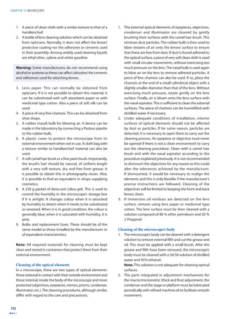 CHAPTER 15 MICROSCOPE 
112 
1. A piece of clean cloth with a similar texture to that of a 
handkerchief. 
2. A bottle of lens cleaning solution which can be obtained 
from opticians. Normally, it does not aff ect the lenses’ 
protective coating nor the adhesives or cements used 
in their assembly. Among widely used cleaning liquids 
are ethyl ether, xylene and white gasoline. 
Warning: Some manufacturers do not recommend using 
alcohol or acetone as these can aff ect (dissolve) the cements 
and adhesives used for attaching lenses. 
3. Lens paper. This can normally be obtained from 
opticians. If it is not possible to obtain this material, it 
can be substituted with soft absorbent paper or with 
medicinal type cotton. Also a piece of soft silk can be 
used. 
4. A piece of very fi ne chamois. This can be obtained from 
shoe shops. 
5. A rubber (nasal) bulb for blowing air. A device can be 
made in the laboratory by connecting a Pasteur pipette 
to the rubber bulb. 
6. A plastic cover to protect the microscope from its 
external environment when not in use. A cloth bag with 
a texture similar to handkerchief material can also be 
used. 
7. A soft camel hair brush or a fi ne paint brush. Importantly, 
the brush’s hair should be natural, of uniform length 
with a very soft texture, dry and free from grease. It 
is possible to obtain this in photography stores. Also, 
it is possible to fi nd an equivalent in shops supplying 
cosmetics. 
8. A 250 g packet of desiccant (silica gel). This is used to 
control the humidity in the microscope’s storage box 
if it is airtight. It changes colour when it is saturated 
by humidity to detect when it needs to be substituted 
or renewed. When it is in good condition, the colour is 
generally blue; when it is saturated with humidity, it is 
pink. 
9. Bulbs and replacement fuses. These should be of the 
same model as those installed by the manufacturer or 
of equivalent characteristics. 
Note: All required materials for cleaning must be kept 
clean and stored in containers that protect them from their 
external environment. 
Cleaning of the optical elements 
In a microscope, there are two types of optical elements: 
those external in contact with their outside environment and 
those internal, inside the body of the microscope and more 
protected (objectives, eyepieces, mirrors, prisms, condenser, 
illuminator, etc.). The cleaning procedures, although similar, 
diff er with regard to the care and precautions. 
1. The external optical elements of eyepieces, objectives, 
condenser and illuminator are cleaned by gently 
brushing their surfaces with the camel hair brush. This 
removes dust particles. The rubber bulb is then used to 
blow streams of air onto the lenses’ surface to ensure 
that these are free from dust. If dust is found adhered to 
the optical surface, a piece of very soft clean cloth is used 
with small circular movements, without exercising too 
much pressure on the lens. The nasal bulb is used again 
to blow air on the lens to remove adhered particles. A 
piece of fi ne chamois can also be used. If so, place the 
chamois at the end of a small cylindrical object with a 
slightly smaller diameter than that of the lens. Without 
exercising much pressure, rotate gently on the lens 
surface. Finally, air is blown onto the lens surface with 
the nasal aspirator. This is suffi cient to clean the external 
surfaces. The piece of chamois can be humidifi ed with 
distilled water if necessary. 
2. Under adequate conditions of installation, interior 
surfaces of optical elements should not be aff ected 
by dust or particles. If for some reason, particles are 
detected, it is necessary to open them to carry out the 
cleaning process. An eyepiece or objective must never 
be opened if there is not a clean environment to carry 
out the cleaning procedure. Clean with a camel hair 
brush and with the nasal aspirator according to the 
procedure explained previously. It is not recommended 
to dismount the objectives for any reason as this could 
alter the tolerances achieved by the manufacturer. 
If dismounted, it would be necessary to realign the 
elements and this is only feasible if the manufacturer’s 
precise instructions are followed. Cleaning of the 
objectives will be limited to keeping the front and back 
lenses clean. 
3. If immersion oil residues are detected on the lens 
surface, remove using lens paper or medicinal type 
cotton. The lens’ surface must be then cleaned with a 
solution composed of 80 % ether petroleum and 20 % 
2-Propanol. 
Cleaning of the microscope’s body 
1. The microscope’s body can be cleaned with a detergent 
solution to remove external fi lth and cut the grease and 
oil. This must be applied with a small brush. After the 
grease and fi lth have been removed, the microscope’s 
body must be cleaned with a 50/50 solution of distilled 
water and 95% ethanol. 
Note: This solution is not adequate for cleaning optical 
surfaces. 
2. The parts integrated in adjustment mechanisms for 
the macro/micrometric (thick and fi ne) adjustment, the 
condenser and the stage or platform must be lubricated 
periodically with refi ned machine oil to facilitate smooth 
movement. 
 