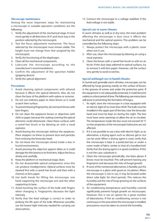 MAINTENANCE MANUAL F O R LABORATORY EQUIPMENT 
113 
Microscope maintenance 
Among the most important steps for maintaining 
a microscope in suitable operation conditions are the 
following: 
1. Verify the adjustment of the mechanical stage. It must 
move gently in all directions (X-Y) and must stay in the 
position selected by the microscopist. 
2. Test the focus adjustment mechanism. The focus 
selected by the microscopist must remain stable. The 
height must not change from that assigned by the 
microscopist. 
3. Verify the functioning of the diaphragm. 
4. Clean all the mechanical components. 
5. Lubricate the microscope according to the 
manufacturer’s recommendations. 
6. Confirm the adjustment of the specimen holder 
(gripping device). 
7. Verify the optical alignment. 
Precautions 
1. Avoid cleaning optical components with ethanol 
because it aff ects the optical elements. Also, do not 
clean the base of the platform with xylene or acetone. 
2. Do not use ordinary paper to clean lenses as it could 
scratch their surface. 
3. To prevent leaving fi ngerprints, do not touch lenses with 
bare fi ngers. 
4. Do not clean the eyepieces’ lenses or objectives with 
cloth or paper, because the coating covering the optical 
elements could deteriorate. Clean these surfaces with 
a camel hair brush or by blowing air with a nasal 
aspirator. 
5. Avoid leaving the microscope without the eyepieces. 
Place stoppers on these to prevent dust and particles 
from entering the binocular head. 
6. Do not leave the microscope stored inside a box in 
humid environments. 
7. Avoid pressing the objective against slides as it could 
damage the thin lamina or its front lens. Adjust the focus 
slowly and carefully. 
8. Keep the platform or mechanical stage clean. 
9. Do not disassemble optical components since this 
can produce misalignments. Optical surfaces must be 
cleaned fi rst with a camel hair brush and then with a 
chamois or lens paper. 
10. Use both hands for lifting the microscope, one 
hand supporting the microscope arm and the other 
supporting its base. 
11. Avoid touching the surface of the bulb with fi ngers 
when changing it. Fingerprints decrease the light 
intensity. 
12. Verify that the feed voltage is correct in order to 
prolong the life span of the bulb. Whenever possible, 
use the lowest light intensity needed for carrying out 
observations. 
13. Connect the microscope to a voltage stabilizer if the 
feed voltage is not stable. 
Special care in warm climates 
In warm climates as well as in dry ones, the main problem 
affecting the microscope is dust since it affects the 
mechanical and the optical systems. This problem can be 
controlled by the following steps: 
1. Always protect the microscope with a plastic cover 
when not in use. 
2. After use, clean the microscope by blowing air using a 
nasal aspirator. 
3. Clean the lenses with a camel hair brush or with an air 
brush. If the dust stays adhered to optical surfaces, try 
to remove it with lens paper. However, rub the surface 
very gently to avoid scratches. 
Special antifungal care in humid climates 
In humid and generally warm climates, microscopes can be 
aff ected by fungi growing mainly on the surface of lenses, 
in the grooves of screws and under the protective paint. If 
the equipment is not adequately protected, it could become 
useless in a short period of time. The following care instructions 
will assist in preventing the formation of fungus. 
1. At night, store the microscope in a box equipped with 
an electric light of no more than 40 W. The bulb must be 
installed in the upper part of the box, near the binocular 
head and must be kept on during the night. The box 
must have some openings to allow the air to circulate. 
The temperature inside the box must not exceed 50 °C 
so that properties of the microscope’s lubricants are not 
aff ected. 
2. If it is not possible to use a box with electric light, as an 
alternative, a drying agent such as silicone gel or rice 
can be used. When a drying agent is used, verify that 
the microscope is kept in a protected box or under a 
cover made of fabric similar to that of a handkerchief. 
Verify that the drying agent is in good condition. If this 
is not the case, substitute it. 
3. Clean the microscope periodically. Use latex gloves if 
lenses must be touched. This will prevent leaving any 
fi ngerprint and decrease the risks of fungal growth. 
4. If none of the mentioned alternatives is feasible, put the 
microscope in a place with good air circulation. When 
the microscope is not in use, it may be located under 
direct solar light, for short periods. This reduces the 
humidity and the risk of fungi growing on the surfaces 
of the equipment. 
5. Air conditioning (temperature and humidity control) 
signifi cantly prevents fungal growth on microscopes. 
However, this is not an option for a great number 
of laboratories. If the air conditioning service is not 
continuous in the area where the microscope is installed, 
precautions must be taken to control the humidity. 
 