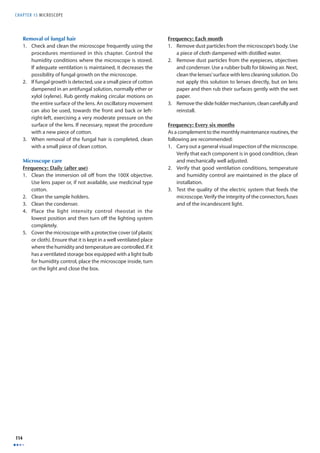CHAPTER 15 MICROSCOPE 
114 
Removal of fungal hair 
1. Check and clean the microscope frequently using the 
procedures mentioned in this chapter. Control the 
humidity conditions where the microscope is stored. 
If adequate ventilation is maintained, it decreases the 
possibility of fungal growth on the microscope. 
2. If fungal growth is detected, use a small piece of cotton 
dampened in an antifungal solution, normally ether or 
xylol (xylene). Rub gently making circular motions on 
the entire surface of the lens. An oscillatory movement 
can also be used, towards the front and back or left-right- 
left, exercising a very moderate pressure on the 
surface of the lens. If necessary, repeat the procedure 
with a new piece of cotton. 
3. When removal of the fungal hair is completed, clean 
with a small piece of clean cotton. 
Microscope care 
Frequency: Daily (after use) 
1. Clean the immersion oil off from the 100X objective. 
Use lens paper or, if not available, use medicinal type 
cotton. 
2. Clean the sample holders. 
3. Clean the condenser. 
4. Place the light intensity control rheostat in the 
lowest position and then turn off the lighting system 
completely. 
5. Cover the microscope with a protective cover (of plastic 
or cloth). Ensure that it is kept in a well ventilated place 
where the humidity and temperature are controlled. If it 
has a ventilated storage box equipped with a light bulb 
for humidity control, place the microscope inside, turn 
on the light and close the box. 
Frequency: Each month 
1. Remove dust particles from the microscope’s body. Use 
a piece of cloth dampened with distilled water. 
2. Remove dust particles from the eyepieces, objectives 
and condenser. Use a rubber bulb for blowing air. Next, 
clean the lenses’ surface with lens cleaning solution. Do 
not apply this solution to lenses directly, but on lens 
paper and then rub their surfaces gently with the wet 
paper. 
3. Remove the slide holder mechanism, clean carefully and 
reinstall. 
Frequency: Every six months 
As a complement to the monthly maintenance routines, the 
following are recommended: 
1. Carry out a general visual inspection of the microscope. 
Verify that each component is in good condition, clean 
and mechanically well adjusted. 
2. Verify that good ventilation conditions, temperature 
and humidity control are maintained in the place of 
installation. 
3. Test the quality of the electric system that feeds the 
microscope. Verify the integrity of the connectors, fuses 
and of the incandescent light. 
 