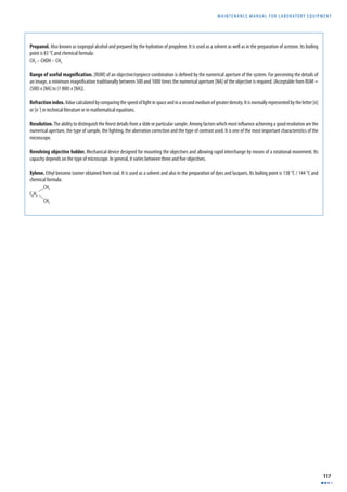 MAINTENANCE MANUAL F O R LABORATORY EQUIPMENT 
117 
Propanol. Also known as isopropyl alcohol and prepared by the hydration of propylene. It is used as a solvent as well as in the preparation of acetone. Its boiling 
point is 83 °C and chemical formula: 
CH3 – CHOH – CH3 
Range of useful magnifi cation. [RUM] of an objective/eyepiece combination is defi ned by the numerical aperture of the system. For perceiving the details of 
an image, a minimum magnifi cation traditionally between 500 and 1000 times the numerical aperture [NA] of the objective is required. {Acceptable from RUM = 
(500) x [NA] to (1 000) x [NA]}. 
Refraction index. Value calculated by comparing the speed of light in space and in a second medium of greater density. It is normally represented by the letter [n] 
or [n´] in technical literature or in mathematical equations. 
Resolution. The ability to distinguish the fi nest details from a slide or particular sample. Among factors which most infl uence achieving a good resolution are the 
numerical aperture, the type of sample, the lighting, the aberration correction and the type of contrast used. It is one of the most important characteristics of the 
microscope. 
Revolving objective holder. Mechanical device designed for mounting the objectives and allowing rapid interchange by means of a rotational movement. Its 
capacity depends on the type of microscope. In general, it varies between three and fi ve objectives. 
Xylene. Ethyl benzene isomer obtained from coal. It is used as a solvent and also in the preparation of dyes and lacquers. Its boiling point is 138 °C / 144 °C and 
chemical formula: 
CH3 
C6H4 
CH3 
 