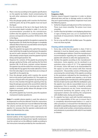 CHAPTER 16 PIPETTES 
122 
1. Place a new tip according to the pipette specifi cations 
on the pipette tip holder. Avoid contaminating the 
tip with other substances. Verify that it remains well 
adjusted. 
2. Press the plunger gently until it reaches the fi rst limit. 
Until this point, the tip of the pipette must not touch 
the liquid. 
3. Put the extremity of the tip in the liquid. Verify the 
recommended depth included in table 2 or use the 
recommendation provided by the manufacturer. 
Confi rm that the pipette is in a vertical position. This 
process corresponds to the position 1B (fi rst to the left) 
in the fi gure. 
4. Release the plunger gently for the pipette to aspirate the 
liquid (position 2A). Verify that the plunger is completely 
released. Wait at least two seconds before removing the 
pipette’s tip from the liquid. 
5. Place the pipette’s tip against the wall of the receiving 
tube. Verify that the angle formed between the pipette’s 
tip and its wall is between 30 and 45°. If the receiving 
tube already contains liquid, avoid the pipette’s tip from 
being submerged (position 3A). 
6. Dispense the contents of the pipette by pressing the 
plunger gently but fi rmly, until reaching the fi rst limit 
(position 4B). At all times, maintain contact between 
the pipette’s tip and the wall of the receiving container. 
Gently slide the tip against the inside wall at 8 to 10 mm 
from the tube edge to ensure that there are no drops of 
liquid left on the pipette tip. 
7. Press the plunger gently until it reaches the second 
limit on the piston’s path (position 5C). This expels any 
fraction of liquid still in the pipette’s tip, by forcing out 
the air in the chamber through the opening of the tip. 
Keep the plunger pressed at the second limit while the 
pipette is removed from the receiving tube. Once the 
pipette is removed, gently release the plunger to the 
higher limit position. 
8. Discard the pipette’s tip. To do this, press the expulsion 
mechanism’s button (position 6). 
Note: If a variable volume pipette is used, the volume to 
be dispensed must fi rst be selected. To do this, instructions 
indicated by the manufacturer must be followed. Normally 
the volume controls are found in the upper part of the 
pipette. It is necessary that the operator understands and 
learns to diff erentiate the scales. 
ROUTINE MAINTENANCE 
General outlines of the required routine maintenance for 
mechanical pipettes are featured next. Specifi c maintenance 
must be carried out on the diff erent models according to 
the instructions manuals provided by the manufacturers. 
Inspection: 
Frequency: Daily 
Pipettes require frequent inspection in order to detect 
abnormal wear and tear or damage and/or to verify that 
they are in good working condition. Inspection must cover 
the following aspects: 
1. Verify the integrity and adjustment of the mechanisms. 
These must move smoothly. The piston must move 
smoothly. 
2. Confi rm that the tip holder is not displaying distortions 
or signs of being worn out, as it is essential for the 
exactitude of measurements. Verify the adjustment of 
the tips. 
3. Put on a tip and fi ll it with distilled water. The pipette 
must not show any leak. 
Cleaning and decontamination 
1. Every day, verify that the pipette is clean. If dirt is 
detected, it must be cleaned using a suitable solvent 
or a mild detergent solution. Check the manufacturer’s 
recommendation regarding the compatibility of the 
pipette with solvents to select the appropriate one. 
2. Sterilize the pipette according to the manufacturer’s 
indications. Some pipettes can be sterilized in an 
autoclave using a cycle of 121 °C for approximately 
20 minutes. Some will need to be disassembled for 
the vapour to come into contact with their internal 
components1. Disassembly consists of liberating and 
unscrewing the central body of the pipette according 
to the procedures indicated by the manufacturer. To 
disassemble or assemble some pipettes, a set of tools 
(keys) provided by the manufacturers with the pipette at 
the time of sale must be used. After the sterilization cycle, 
the pipette must only be reassembled once at room 
temperature. Prior to assembly, it should be verifi ed 
that the components are dry. Some manufacturers 
recommend sterilizing the pipette using a 60 % 
isopropanol solution and washing the components 
with distilled water, drying and assembling. 
3. If a pipette has been used with harmful substances, 
it is the responsibility of the user to ensure that it 
is completely decontaminated before it is used in 
other procedures or removed from the laboratory. It is 
advisable to expeditiously prepare a report indicating its 
brand, model, serial number, contaminating substances 
and substances or procedures with which it was treated 
or cleaned. 
1 Pipettes which can be sterilized with vapour have a mark with such 
identifi cation; the manufacturer supplies the requirements for disassembly. 
 