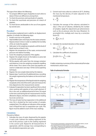 CHAPTER 16 PIPETTES 
124 
This type of test allows the following: 
1. To compare diff erent types of pipettes to each other to 
detect if there are diff erences among them. 
2. To check the precision and exactitude of a pipette. 
3. To check the exactitude and precision of a batch of 
pipettes. 
4. To check factors attributable to the use of one pipette 
by several users. 
Procedure1 
The procedure explained next is valid for air displacement 
pipettes. It includes the following steps: 
1. Install a new tip on the pipette. 
2. Pipet distilled water and empty into the waste container. 
Repeat at least 5 times in order to stabilize the humidity 
of the air inside the pipette. 
3. Add water to the weighing receptacle until the level of 
liquid reaches at least 3 mm. 
4. Register the temperature of the water, environmental 
pressure and relative humidity. 
5. Cover the weighing receptacle, if this applies. 
6. Register the weight shown on the balance or press tab 
so that the reading is zero (0). 
7. Fill the pipette with water from the storage container 
and dispense it into the weighing receptacle expelling 
all the water. This is done in the same way pipettes are 
used on a daily basis (see step 7 of the Correct pipetting 
technique). 
8. Register the new weight detected by the balance. 
9. Repeat steps 7 and 8 nine (9) additional times, recording 
the weight registered by the balance at the end of each 
cycle. 
10. Register the temperature of the liquid inside the weighing 
receptacle at the end of the tenth cycle and measure the 
time elapsed since the measurements started. 
11. Evaluate if evaporation has been signifi cant (this is critical 
when working with pipettes of very small volumes). If 
this is the case, an additional period of time [Ta] equal 
to the time used during the ten measurements must be 
allowed to elapse, and when completed, a new reading 
has to be carried out. 
12. The mass of water lost by evaporation in the additional 
time [Ta] is divided by the total number of samples 
analyzed (ten). This will give an indication of the average 
mass of liquid lost due to evaporation per cycle. This 
fi gure must be added to each of the mass readings. 
Calculations 
Proceed as follows: 
1. Calculate the mass of water dispensed by the pipette 
in each cycle. Subtract the reading registered at the 
end of the previous cycle to the reading registered 
in the current cycle. Repeat for all measurements. If 
appropriate, add the average mass corresponding to 
the calculated evaporation per cycle. 
2. Convert each mass value to a volume at 20 °C, dividing 
the mass by the density of water adjusted to the 
mentioned temperature. 
Vi = Mi 
D 
3. Calculate the average of the volumes calculated in 
step 2. (The sum of volumes, divided by the number 
of samples). Apply the adjustments per phenomenon 
such as the air pressure onto the mass (fl otation). To 
accomplish this, multiply each mass by a correction 
factor [Z]. 
X =ΣVi n × Z 
4. Calculate the standard deviation of the sample. 
SD = 1 
n −1 
nΣ 
× Xi − XAV ( )2 
i=1 
5. Calculate the coeffi cient of variation. 
[Cv]CV (%) = S 
XAV 
×100 
A table containing a summary of the mathematical formulae 
mentioned is shown next. 
Table of mathematical formulae 
X = Vi Σ n × Z 
SD = 1 
n −1 
nΣ 
× Xi − XAV ( )2 
i=1 
E s = X −Vn 
[Cv]CV (%) = S 
XAV 
− 
X X 
AV Nom 
X 
Nom 
Vi = Mi 
D 
D 
% = 
Conventions: Conventions: 
X =average volume 
SD = standard deviation 
Z = adjustment factor in 
(μl / mg)2 
×100 
CV(%) = variation coeffi cient 
D(%) = error 
1 The procedure presented is a general guide. For complete details, consult 
the standards BS ES ISO 8655-6:2002 or current updates. 
2 The values Z depend on the temperature and pressure of distilled 
water. Refer to specialized publications such as the Standard BS EN ISO 
8655-6:2002, Attachment A. 
 