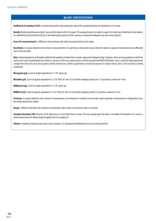 CHAPTER 16 PIPETTES 
126 
BASIC DEFINITIONS 
Coeffi cient of variation [%CV]. A statistical parameter representing the ratio of the standard deviation of a distribution to its mean. 
Density. Relationship between a body’s mass and the volume which it occupies. The average density of an object is equal to its total mass divided by its total volume. 
It is identifi ed by the Greek letter Ro [ρ]. In the International System of Units, density is measured in kilograms by cubic metres [kg/m3]. 
Error (of a measurement). A diff erence shown between the value measured and the correct value. 
Exactitude. A concept related to errors shown in measurements. It is said that an instrument is exact when the value of a group of measurements are suffi ciently 
close to the real value. 
Mass. A physical property of the bodies related to the quantity of matter these contain, expressed in kilograms (kg). In physics, there are two quantities to which the 
name mass is given: gravitational mass which is a measure of the way a body interacts with the gravitational fi eld (if the body’s mass is small, the body experiences 
a weaker force than if its mass were greater) and the inertial mass, which is quantitative or numerical measure of a body’s inertia, that is, of its resistance to being 
accelerated. 
Microgram [μg]. A unit of weight equivalent to 1 x 10-6 grams (g). 
Microlitre [μl]. A unit of capacity equivalent to 1 x 10-6 litres (l). One (1) μl of water weighing exactly one (1) mg and has a volume of 1 mm3. 
Milligram [mg]. A unit of weight equivalent to 1 x 10-3 grams (g). 
Millilitre [ml]. A unit of capacity equivalent to 1 x 10-3 litres (l). One (1) ml of water weighing exactly (1) g and has a volume of 1 cm3. 
Precision. A concept related to errors shown in measurements. An instrument or method is precise when upon repeating a measurement in independent tests, 
the results obtained are similar. 
Range. A diff erence between the maximum and minimum value which an instrument reads or measures. 
Standard deviation [SD]. Measure of the dispersion of a set of data from its mean. The more spread apart the data is, the higher the deviation. It is used as a 
statistical parameter for determining the global error of a sample set. 
Volume. A quantity of physical space that a mass occupies. It is calculated by dividing the mass by its average density. 
 