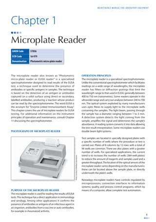 MAINTENANCE MANUAL F O R LABORATORY EQUIPMENT 
1 
Chapter 1 
Microplate Reader 
The microplate reader also known as “Photometric 
micro-plate reader or ELISA reader” is a specialized 
spectrophotometer designed to read results of the ELISA 
test, a technique used to determine the presence of 
antibodies or specifi c antigens in samples. The technique 
is based on the detection of an antigen or antibodies 
captured on a solid surface using direct or secondary, 
labelled antibodies, producing a reaction whose product 
can be read by the spectrophotometer. The word ELISA is 
the acronym for “Enzyme-Linked Immunosorbent Assay”. 
This chapter covers the use of microplate readers for ELISA 
testing. For additional information on the instrument 
principles of operation and maintenance, consult Chapter 
11 discussing the spectrophotometer. 
PHOTOGRAPH OF MICROPLATE READER 
PURPOSE OF THE MICROPLATE READER 
The microplate reader is used for reading the results of ELISA 
tests. This technique has a direct application in immunology 
and serology. Among other applications it confi rms the 
presence of antibodies or antigens of an infectious agent in 
an organism, antibodies from a vaccine or auto-antibodies, 
for example in rheumatoid arthritis. 
OPERATION PRINCIPLES 
The microplate reader is a specialized spectrophotometer. 
Unlike the conventional spectrophotometer which facilitates 
readings on a wide range of wavelengths, the microplate 
reader has filters or diffraction gratings that limit the 
wavelength range to that used in ELISA, generally between 
400 to 750 nm (nanometres). Some readers operate in the 
ultraviolet range and carry out analyses between 340 to 700 
nm. The optical system exploited by many manufacturers 
uses optic fi bres to supply light to the microplate wells 
containing the samples. The light beam, passing through 
the sample has a diameter ranging between 1 to 3 mm. 
A detection system detects the light coming from the 
sample, amplifi es the signal and determines the sample’s 
absorbance. A reading system converts it into data allowing 
the test result interpretation. Some microplate readers use 
double beam light systems. 
Test samples are located in specially designed plates with 
a specifi c number of wells where the procedure or test is 
carried out. Plates of 8 columns by 12 rows with a total of 
96 wells are common. There are also plates with a greater 
number of wells. For specialized applications, the current 
trend is to increase the number of wells (384-well plates) 
to reduce the amount of reagents and samples used and a 
greater throughput. The location of the optical sensors of the 
microplate reader varies depending on the manufacturers: 
these can be located above the sample plate, or directly 
underneath the plate’s wells. 
Nowadays microplate readers have controls regulated by 
microprocessors; connection interfaces to information 
systems; quality and process control programs, which by 
means of a computer, allow complete test automation. 
GMDN Code 37036 
ECRI Code 16-979 
Denomination Photometric micro-plate reader 
Photo courtesy of BioRad Laboratories 
 