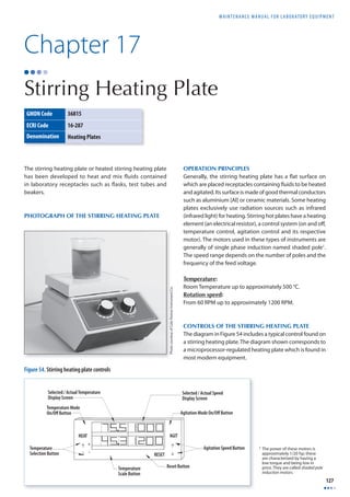 MAINTENANCE MANUAL F O R LABORATORY EQUIPMENT 
127 
Chapter 17 
Stirring Heating Plate 
GMDN Code 36815 
ECRI Code 16-287 
Denomination Heating Plates 
The stirring heating plate or heated stirring heating plate 
has been developed to heat and mix fluids contained 
in laboratory receptacles such as fl asks, test tubes and 
beakers. 
PHOTOGRAPH OF THE STIRRING HEATING PLATE 
Selected / Actual Temperature 
Display Screen 
Temperature Mode 
On/Off Button 
Temperature 
Selection Button 
HEAT AGIT 
RESET 
Temperature 
Scale Button 
Selected / Actual Speed 
Display Screen 
Agitation Mode On/Off Button 
Reset Button 
Agitation Speed Button 
Figure 54. Stirring heating plate controls 
OPERATION PRINCIPLES 
Generally, the stirring heating plate has a fl at surface on 
which are placed receptacles containing fl uids to be heated 
and agitated. Its surface is made of good thermal conductors 
such as aluminium [Al] or ceramic materials. Some heating 
plates exclusively use radiation sources such as infrared 
(infrared light) for heating. Stirring hot plates have a heating 
element (an electrical resistor), a control system (on and off , 
temperature control, agitation control and its respective 
motor). The motors used in these types of instruments are 
generally of single phase induction named shaded pole1. 
The speed range depends on the number of poles and the 
frequency of the feed voltage. 
Temperature: 
Room Temperature up to approximately 500 °C. 
Rotation speed: 
From 60 RPM up to approximately 1200 RPM. 
CONTROLS OF THE STIRRING HEATING PLATE 
The diagram in Figure 54 includes a typical control found on 
a stirring heating plate. The diagram shown corresponds to 
a microprocessor-regulated heating plate which is found in 
most modern equipment. 
1 The power of these motors is 
approximately 1/20 hp; these 
are characterized by having a 
low torque and being low in 
price. They are called shaded pole 
induction motors. 
Photo courtesy of Cole-Parmer Instrument Co. 
 