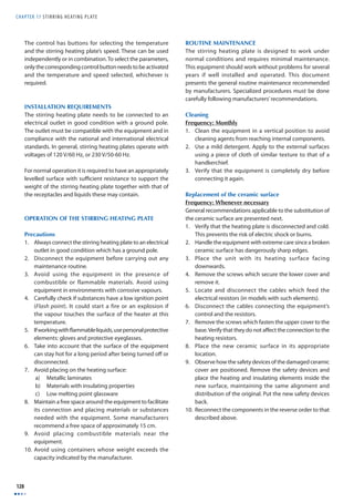 CHAPTER 17 S T I R R I N G H E ATING P L AT E 
128 
The control has buttons for selecting the temperature 
and the stirring heating plate’s speed. These can be used 
independently or in combination. To select the parameters, 
only the corresponding control button needs to be activated 
and the temperature and speed selected, whichever is 
required. 
INSTALLATION REQUIREMENTS 
The stirring heating plate needs to be connected to an 
electrical outlet in good condition with a ground pole. 
The outlet must be compatible with the equipment and in 
compliance with the national and international electrical 
standards. In general, stirring heating plates operate with 
voltages of 120 V/60 Hz, or 230 V/50-60 Hz. 
For normal operation it is required to have an appropriately 
levelled surface with suffi cient resistance to support the 
weight of the stirring heating plate together with that of 
the receptacles and liquids these may contain. 
OPERATION OF THE STIRRING HEATING PLATE 
Precautions 
1. Always connect the stirring heating plate to an electrical 
outlet in good condition which has a ground pole. 
2. Disconnect the equipment before carrying out any 
maintenance routine. 
3. Avoid using the equipment in the presence of 
combustible or flammable materials. Avoid using 
equipment in environments with corrosive vapours. 
4. Carefully check if substances have a low ignition point 
(Flash point). It could start a fire or an explosion if 
the vapour touches the surface of the heater at this 
temperature. 
5. If working with fl ammable liquids, use personal protective 
elements: gloves and protective eyeglasses. 
6. Take into account that the surface of the equipment 
can stay hot for a long period after being turned off or 
disconnected. 
7. Avoid placing on the heating surface: 
a) Metallic laminates 
b) Materials with insulating properties 
c) Low melting point glassware 
8. Maintain a free space around the equipment to facilitate 
its connection and placing materials or substances 
needed with the equipment. Some manufacturers 
recommend a free space of approximately 15 cm. 
9. Avoid placing combustible materials near the 
equipment. 
10. Avoid using containers whose weight exceeds the 
capacity indicated by the manufacturer. 
ROUTINE MAINTENANCE 
The stirring heating plate is designed to work under 
normal conditions and requires minimal maintenance. 
This equipment should work without problems for several 
years if well installed and operated. This document 
presents the general routine maintenance recommended 
by manufacturers. Specialized procedures must be done 
carefully following manufacturers’ recommendations. 
Cleaning 
Frequency: Monthly 
1. Clean the equipment in a vertical position to avoid 
cleaning agents from reaching internal components. 
2. Use a mild detergent. Apply to the external surfaces 
using a piece of cloth of similar texture to that of a 
handkerchief. 
3. Verify that the equipment is completely dry before 
connecting it again. 
Replacement of the ceramic surface 
Frequency: Whenever necessary 
General recommendations applicable to the substitution of 
the ceramic surface are presented next. 
1. Verify that the heating plate is disconnected and cold. 
This prevents the risk of electric shock or burns. 
2. Handle the equipment with extreme care since a broken 
ceramic surface has dangerously sharp edges. 
3. Place the unit with its heating surface facing 
downwards. 
4. Remove the screws which secure the lower cover and 
remove it. 
5. Locate and disconnect the cables which feed the 
electrical resistors (in models with such elements). 
6. Disconnect the cables connecting the equipment’s 
control and the resistors. 
7. Remove the screws which fasten the upper cover to the 
base. Verify that they do not aff ect the connection to the 
heating resistors. 
8. Place the new ceramic surface in its appropriate 
location. 
9. Observe how the safety devices of the damaged ceramic 
cover are positioned. Remove the safety devices and 
place the heating and insulating elements inside the 
new surface, maintaining the same alignment and 
distribution of the original. Put the new safety devices 
back. 
10. Reconnect the components in the reverse order to that 
described above. 
 