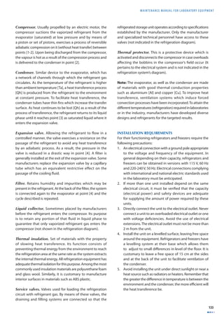 MAINTENANCE MANUAL F O R LABORATORY EQUIPMENT 
133 
Compressor. Usually propelled by an electric motor, the 
compressor suctions the vaporized refrigerant from the 
evaporator (saturated) at low pressure and by means of 
a piston or set of pistons, exercises a process of reversible 
adiabatic compression on it (without heat transfer) between 
points [1-2]. Upon being discharged from the compressor, 
the vapour is hot as a result of the compression process and 
is delivered to the condenser in point [2]. 
Condenser. Similar device to the evaporator, which has 
a network of channels through which the refrigerant gas 
circulates. As the temperature of the refrigerant is higher 
than ambient temperature [Ta], a heat transference process 
[Qh] is produced from the refrigerant to the environment 
at constant pressure. To facilitate heat transference, the 
condenser tubes have thin fi ns which increase the transfer 
surface. As heat continues to be lost [Qh] as a result of the 
process of transference, the refrigerant returns to its liquid 
phase until it reaches point [3] as saturated liquid where it 
enters the expansion valve. 
Expansion valve. Allowing the refrigerant to flow in a 
controlled manner, the valve exercises a resistance on the 
passage of the refrigerant to avoid any heat transference 
by an adiabatic process. As a result, the pressure in the 
valve is reduced in a drastic way in point [4]. A fi lter is 
generally installed at the exit of the expansion valve. Some 
manufacturers replace the expansion valve by a capillary 
tube which has an equivalent restrictive effect on the 
passage of the cooling fl uid. 
Filter. Retains humidity and impurities which may be 
present in the refrigerant. At the back of the fi lter, the system 
is connected again to the evaporator at point [4] and the 
cycle described is repeated. 
Liquid collector. Sometimes placed by manufacturers 
before the refrigerant enters the compressor. Its purpose 
is to retain any portion of that fluid in liquid phase to 
guarantee that only vaporized refrigerant gas enters the 
compressor (not shown in the refrigeration diagram). 
Thermal insulation. Set of materials with the property 
of slowing heat transference. Its function consists of 
preventing thermal energy from the environment to reach 
the refrigeration area at the same rate as the system extracts 
the internal thermal energy. All refrigeration equipment has 
adequate thermal isolation for this purpose. Among the most 
commonly used insulation materials are polyurethane foam 
and glass wool. Similarly, it is customary to manufacture 
interior surfaces in materials such as ABS plastic. 
Service valves. Valves used for loading the refrigeration 
circuit with refrigerant gas. By means of these valves, the 
draining and filling systems are connected so that the 
refrigerated storage unit operates according to specifi cations 
established by the manufacturer. Only the manufacturer 
and specialized technical personnel have access to these 
valves (not indicated in the refrigeration diagram). 
Thermal protector. This is a protective device which is 
activated and disconnects the compressor in case overloads 
aff ecting the bobbins in the compressor’s fi eld occur (It 
pertains to the electrical system and is not indicated in the 
refrigeration system’s diagram). 
Note: The evaporator, as well as the condenser are made 
of materials with good thermal conduction properties 
such as aluminium [Al] and copper [Cu]. To improve heat 
transference, ventilation systems which induce forced 
convection processes have been incorporated. To attain the 
diff erent temperatures (refrigeration) required in laboratories 
or in the industry, manufacturers have developed diverse 
designs and refrigerants for the targeted results. 
INSTALLATION REQUIREMENTS 
For their functioning refrigerators and freezers require the 
following precautions: 
1. An electrical connection with a ground pole appropriate 
to the voltage and frequency of the equipment. In 
general depending on their capacity, refrigerators and 
freezers can be obtained in versions with 115 V, 60 Hz 
and 220-240 V, 50 Hz. Electrical connections complying 
with international and national electric standards used 
in the laboratory must be anticipated. 
2. If more than one unit installed depend on the same 
electrical circuit, it must be verifi ed that the capacity 
(electrical power) and safety devices are adequate 
for supplying the amount of power required by these 
units. 
3. Directly connect the unit to the electrical outlet. Never 
connect a unit to an overloaded electrical outlet or one 
with voltage defi ciencies. Avoid the use of electrical 
extensions. The electrical outlet must not be more than 
2 m from the unit. 
4. Install the unit on a levelled surface, leaving free space 
around the equipment. Refrigerators and freezers have 
a levelling system at their base which allows them 
to adjust to small diff erences in level of the fl oor. It is 
customary to leave a free space of 15 cm at the sides 
and at the back of the unit to facilitate ventilation of 
the condenser. 
5. Avoid installing the unit under direct sunlight or near a 
heat source such as radiators or heaters. Remember that 
the greater the diff erence in temperature is between the 
environment and the condenser, the more effi cient will 
the heat transference be. 
 