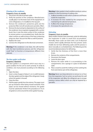 CHAPTER 18 R E F R I G E RATORS AND F R E E Z E R S 
136 
Cleaning of the condenser 
Frequency: Every six months 
1. Disconnect the electrical feed cable. 
2. Verify the position of the condenser. Manufacturers 
usually place it at the lower back of the equipment. In 
some refrigerators, it is installed on the top part. 
3. Remove the condenser’s protective grids and the 
protective fi lter (not all manufacturers provide a fi lter). 
4. Remove the dust and grime deposited on the surface of 
the condenser. Use an aspirator equipped with a suction 
brush. Run it over the entire surface of the condenser 
to remove grime or accumulated dust. Verify that the 
tubes’ surfaces as well as those of the heat conducting 
wings are clean. Vacuum the fi lter as well (if present). 
5. Replace the cover. 
6. Connect the refrigerator to the electrical connection. 
Warning: If the condenser is not clean, this will interfere 
with the heat transference process and the refrigerator 
could “heat” or function at temperatures diff erent than 
selected. 
The door gasket verifi cation 
Frequency: Quarterly 
The door gasket is a component which must stay in a 
good condition for the unit to work correctly. To verify its 
condition, one must proceed according to the following 
steps: 
1. Open the door. 
2. Insert a strip of paper of about 5 cm in width between 
the door gasket and the edge of the refrigerator’s body 
where the gasket is housed. 
3. Close the door. 
4. Pull the paper gently from the exterior. The paper must 
put up resistance when being moved outwards. If the 
paper can be moved without resistance, the gasket 
must be substituted. Perform this procedure on 10 cm 
of gasket at a time around the entire gasket housing. 
Warning: A door gasket in bad condition produces various 
problems in the functioning of cooling units: 
1. It allows humidity to enter which condenses and freezes 
inside the evaporator. 
2. It increases the time needed by the compressor for 
maintaining the selected temperature. 
3. It aff ects the storage temperature. 
4. It increases the operational costs. 
Defrosting 
Frequency: Every six months 
Many modern freezers have automatic cycles for defrosting 
the evaporator in order to avoid frost accumulation. 
Normally, these cycles are done with a set of electrical 
resistors which rapidly eliminate the frost present. Some 
models do not have defrosting cycles and the process is 
done manually on a scheduled basis. The following are the 
recommended procedures for defrosting. 
1. Verify that the thickness of the frost is more than 
8 mm. 
2. Remove the contents of the compartments. 
3. Disconnect the freezer. 
4. Leave the door open. 
5. Remove the water while it is accumulating in the 
compartments. Use a sponge or a piece of absorbent 
cloth. 
6. Place a towel to avoid the melting ice from wetting the 
front and interior part of the refrigerator. 
Warning: Never use sharp elements to remove ice or frost 
from the evaporator. Such an action can perforate the wall 
of the evaporator and allow the refrigerant gas to escape 
causing a serious defect which can only be repaired by a 
specialist. 
 