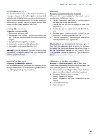 MAINTENANCE MANUAL F O R LABORATORY EQUIPMENT 
139 
ROUTINE MAINTENANCE 
The maintenance routines of the ultralow temperature 
freezers are focused on the following elements described 
below. Consult WHO’s Manual on management, maintenance 
and use of cold chain equipment, 2005, for care and preventive 
maintenance schedules specifi c to plasma freezers and 
walk-in freezers used in the blood cold chain. 
Cleaning of the condenser 
Frequency: Every six months 
1. Remove the protective grid. 
2. Remove and clean the fi lter. If too obstructed, substitute 
by a new one with the same characteristics as the 
original. 
3. Verify the functioning of the ventilator. 
4. Vacuum the condenser and its diff usive fi ns. 
5. Reinstall the protective grid and the fi lter. 
Warning: A dirty condenser prevents normal heat 
transference causing the unit to warm up or exceed the 
selected temperature limits. 
Integrity of the door gasket 
Frequency: Recommended quarterly 
It is recommended that periodically, the integrity of the 
door gasket be verifi ed. It must remain in good condition 
and not display cracks, punctures or tears. 
Defrosting 
Frequency: Recommended every six months 
Whenever it is necessary to defrost the unit, it must be 
conducted in the following manner: 
1. Transfer the products kept frozen to another unit with 
the same operational characteristics. 
2. Turn off the unit and allow its interior to reach room 
temperature. 
3. Remove the ice and water accumulated inside the 
unit. 
4. If strange odours emanate, wash the inside of the unit 
with sodium bicarbonate and warm water. 
5. Clean the exterior with a mild detergent, dry and then 
apply a protective wax if appropriate. 
Warning: Never use sharp elements for removing ice or 
frost from the evaporator. Such an action can perforate 
the wall of the evaporator allowing the refrigerant gas to 
escape, dangerous for the operator and causing a serious 
damage which can only be repaired by a specialized repair 
shop. 
Maintenance of the alarm system battery 
Frequency: Approximately every two to three years 
The alarm system battery must be changed once worn out. 
To substitute it, proceed as described next: 
1. Remove the front cover. In general, the battery (batteries) 
is (are) located immediately behind the front cover. 
2. Disconnect the connection terminals. 
3. Remove the worn out battery. 
4. Install a battery with the same characteristics as the 
original. 
5. Connect the terminals. 
6. Replace the cover. 
 