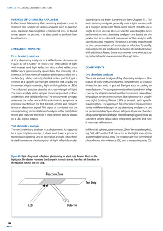 CHAPTER 19 C L I N I CAL CHEMISTRY ANALYSERS 
144 
PURPOSE OF CHEMISTRY ANALYSERS 
In the clinical laboratory, the chemistry analyser is used to 
measure one analyte or various analytes such as glucose, 
urea, creatine, haemoglobin, cholesterol, etc., in blood, 
urine, serum or plasma. It is also used to perform liver 
function tests. 
OPERATION PRINCIPLE 
Dry chemistry analyser 
A dry chemistry analyser is a reflectance photometer. 
Figure 27 of Chapter 11 shows the interaction of light 
with matter and light refl ection also called refl ectance. 
Reflectance photometry quantifies the intensity of a 
chemical or biochemical reaction generating colour on a 
surface (e.g., slide, test strip, dipstick or test patch). Light is 
emitted at a specifi c wavelength onto the test strip by the 
instrument’s light source (e.g. light emitting diodes or LEDs). 
The coloured product absorbs that wavelength of light. 
The more analyte in the sample, the more product (colour) 
and the less the light is refl ected. The instrument’s detector 
measures the refl ectance of this colorimetric enzymatic or 
chemical reaction on the test dipstick or strip and converts 
it into an electronic signal. This signal is translated into the 
corresponding concentration of analyte in the bodily fl uid 
tested and the concentration is then printed and/or shown 
on a LED digital display. 
Wet chemistry analyser 
The wet chemistry analyser is a photometer. As opposed 
to a spectrophotometer, it does not have a prism or 
transmission grating. One of several or a single colour fi lter 
is used to measure the absorption of light in liquid samples 
Figure 60. Basic diagram of refl ectance photometry on a test strip. Arrows illustrate the 
light path. The dashes represent the change in intensity due to the eff ect of the colour on 
the reaction zone of the test strip. 
Reaction Zone 
Test Strip 
LED Detector 
according to the Beer- Lambert law (see Chapter 11). The 
wet chemistry analyser generally uses a light source such 
as a halogen lamp with fi lters. More recent models use a 
single LED or several LEDs at specifi c wavelengths. Tests 
performed on wet chemistry analysers are based on the 
production of a coloured compound of the analyte with 
specifi c reacting reagents. The colour is directly proportional 
to the concentration of analyte(s) in solution. Typically, 
measurements are performed between 304 and 670 nm or 
with additional fi lters. Some instruments have the capacity 
to perform kinetic measurement through time. 
COMPONENTS 
Dry chemistry analyser 
There are various designs of dry chemistry analysers. One 
feature of these instruments is the compartment or window 
where the test strip is placed. Designs vary according to 
manufacturers. The compartment is either closed with a fl ap 
cover or the strip is inserted into the instrument manually or 
through an advance mechanism. The light source is usually 
one Light Emitting Diode (LED) or several, with specifi c 
wavelength(s). The approach for refl ectance measurement 
varies in diff erent designs of dry chemistry analysers. It can 
be performed directly as shown in Figure 60, or in a chamber 
of square or spherical shape. The following Figures show an 
Ulbricht’s sphere (also called integrating sphere) and how 
it measures refl ectance. 
In Ulbricht’s spheres, one or more LEDs of key wavelength(s), 
e.g. 567, 642 and/or 951 nm act(s) as the light source(s) to 
accommodate various tests. The receptors are two symmetrical 
photodiodes, the reference (DR) and a measuring one, (D). 
 