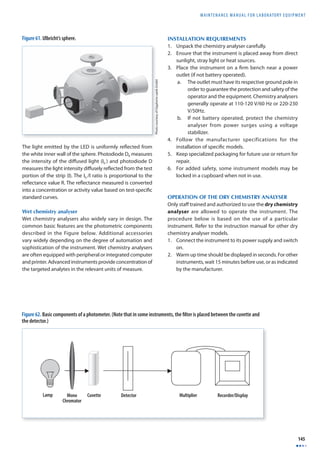 MAINTENANCE MANUAL F O R LABORATORY EQUIPMENT 
145 
Figure 61. Ulbricht’s sphere. 
The light emitted by the LED is uniformly refl ected from 
the white inner wall of the sphere. Photodiode DR measures 
the intensity of the diff used light (I0 ) and photodiode D 
measures the light intensity diff usely refl ected from the test 
portion of the strip (I). The I0 /I ratio is proportional to the 
refl ectance value R. The refl ectance measured is converted 
into a concentration or activity value based on test-specifi c 
standard curves. 
Wet chemistry analyser 
Wet chemistry analysers also widely vary in design. The 
common basic features are the photometric components 
described in the Figure below. Additional accessories 
vary widely depending on the degree of automation and 
sophistication of the instrument. Wet chemistry analysers 
are often equipped with peripheral or integrated computer 
and printer. Advanced instruments provide concentration of 
the targeted analytes in the relevant units of measure. 
INSTALLATION REQUIREMENTS 
1. Unpack the chemistry analyser carefully. 
2. Ensure that the instrument is placed away from direct 
sunlight, stray light or heat sources. 
3. Place the instrument on a fi rm bench near a power 
outlet (if not battery operated). 
a. The outlet must have its respective ground pole in 
order to guarantee the protection and safety of the 
operator and the equipment. Chemistry analysers 
generally operate at 110-120 V/60 Hz or 220-230 
V/50Hz. 
b. If not battery operated, protect the chemistry 
analyser from power surges using a voltage 
stabilizer. 
4. Follow the manufacturer specifications for the 
installation of specifi c models. 
5. Keep specialized packaging for future use or return for 
repair. 
6. For added safety, some instrument models may be 
locked in a cupboard when not in use. 
OPERATION OF THE DRY CHEMISTRY ANALYSER 
Only staff trained and authorized to use the dry chemistry 
analyser are allowed to operate the instrument. The 
procedure below is based on the use of a particular 
instrument. Refer to the instruction manual for other dry 
chemistry analyser models. 
1. Connect the instrument to its power supply and switch 
on. 
2. Warm up time should be displayed in seconds. For other 
instruments, wait 15 minutes before use, or as indicated 
by the manufacturer. 
Photo courtesy of Gigahertz-optik GmbH 
Figure 62. Basic components of a photometer. (Note that in some instruments, the fi lter is placed between the cuvette and 
the detector.) 
 