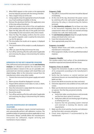 CHAPTER 19 C L I N I CAL CHEMISTRY ANALYSERS 
146 
3. When READ appears on the screen or the appropriate 
time has elapsed, proceed with the testing intended. 
4. Take a reagent strip out of the vial. 
5. Using a pipette, draw the appropriate amount of sample 
(e.g. 32 μl) avoiding air bubbles in the tip. 
6. Remove the aluminium foil from the application zone 
of the strip without bending it. 
7. Apply the sample to the centre of the red application 
zone avoiding touching the strip with the pipette tip. 
8. Open the fl ap, place the strip on the guide and insert 
horizontally into the instrument until a click is heard. 
9. Close the fl ap. The display confi rms that the correct 
test-specifi c magnetic code is read by the instrument, 
e.g. GLU for glucose. 
10. The time before the results are to appear, is displayed 
in seconds. 
11. The concentration of the analyte is usually displayed in 
mg/dl. 
12. After use, open the fl ap and remove the strip. 
13. Turn off by switching off at the wall socket if applicable 
and removing the plug or disconnecting the battery 
terminals. 
OPERATION OF THE WET CHEMISTRY ANALYSER 
Only staff trained and authorized to use the wet chemistry 
analyser are allowed to operate the instrument. The 
procedure below is based on the use of a portable semi-automated 
wet chemistry analyser with inbuilt fi lters and 
digital display. Refer to the instruction manual from the 
manufacturers when using other models. 
1. Connect the instrument to the power supply and switch 
on. 
2. Warm up time should be displayed in seconds. 
3. Prepare all the solutions in test tubes in a rack, i.e. blank, 
standards, test solutions. 
4. Once the instrument is ready, blank the instrument. 
5. Read each one of the test tubes. 
6. Record the results. 
7. Turn off by switching off at the wall socket if applicable 
and removing the plug or disconnecting the battery 
terminals. 
ROUTINE MAINTENANCE OF CHEMISTRY 
ANALYSERS 
Some chemistry analysers require minimal maintenance 
and automatically perform self-calibration routines. The 
guidelines below are general procedures applicable to most 
instruments. Always carefully follow the manufacturer’s 
instructions for calibration, regular servicing and 
maintenance of your analyser. 
Frequency: Daily 
1. Any spill on, or around the instrument should be cleaned 
immediately. 
2. At the end of the day, disconnect the power source 
by switching off at the wall socket if applicable and 
removing the plug or disconnecting the battery 
terminals. 
3. For dry chemistry analysers: Do not leave test strips 
in the instrument. Regularly clean the window or 
compartment where test strips are inserted and keep 
it closed. Use a soft, clean damp swab. 
4. For wet chemistry analysers: Keep the sample chamber 
empty and closed when not in use. 
5. Cover the instrument after use. 
6. Store appropriately away from dust. 
Frequency: As needed 
1. Replace blown fuses and bulbs according to the 
manufacturer’s instructions. 
2. If the equipment is faulty, consult a qualifi ed biomedical 
engineer. 
Frequency: Monthly 
The window and/or front surface of the photodetector 
should be inspected and cleaned with lens tissue. 
Frequency: Every six months 
1. Inspect the instrument visually to verify the integrity 
of its components according to the manufacturer’s 
specifi cations. 
2. Verify that the buttons or control switches and 
mechanical closures are mounted fi rmly and that their 
labels are clear. 
3. Ensure that all the accessories are clean and intact. 
4. Check the adjustment and condition of nuts, bolts and 
screws. 
5. Make sure the electrical connections do not have cracks 
or ruptures. Test that they are joined correctly. 
6. If applicable: 
a. Verify that cables securing devices and terminals 
are free from dust, grime or corrosion. 
b. Verify that cables are not showing signs of splicing 
or of being worn out. 
c. Examine that the grounding system (internal 
and external) is meeting the electric code 
requirements. 
7. Make sure the circuit switches, fuse box and indicators 
are free from dust, corrosion and grime. 
8. Check lamp alignment if recommended by the 
manufacturer. 
 