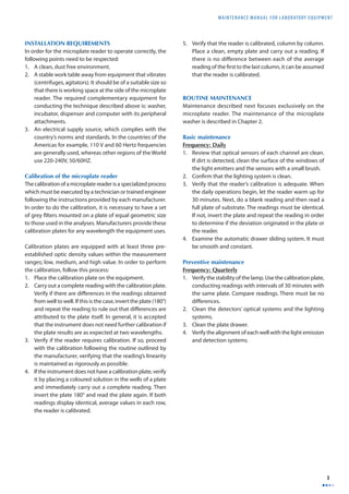 MAINTENANCE MANUAL F O R LABORATORY EQUIPMENT 
3 
INSTALLATION REQUIREMENTS 
In order for the microplate reader to operate correctly, the 
following points need to be respected: 
1. A clean, dust free environment. 
2. A stable work table away from equipment that vibrates 
(centrifuges, agitators). It should be of a suitable size so 
that there is working space at the side of the microplate 
reader. The required complementary equipment for 
conducting the technique described above is: washer, 
incubator, dispenser and computer with its peripheral 
attachments. 
3. An electrical supply source, which complies with the 
country’s norms and standards. In the countries of the 
Americas for example, 110 V and 60 Hertz frequencies 
are generally used, whereas other regions of the World 
use 220-240V, 50/60HZ. 
Calibration of the microplate reader 
The calibration of a microplate reader is a specialized process 
which must be executed by a technician or trained engineer 
following the instructions provided by each manufacturer. 
In order to do the calibration, it is necessary to have a set 
of grey fi lters mounted on a plate of equal geometric size 
to those used in the analyses. Manufacturers provide these 
calibration plates for any wavelength the equipment uses. 
Calibration plates are equipped with at least three pre-established 
optic density values within the measurement 
ranges; low, medium, and high value. In order to perform 
the calibration, follow this process: 
1. Place the calibration plate on the equipment. 
2. Carry out a complete reading with the calibration plate. 
Verify if there are diff erences in the readings obtained 
from well to well. If this is the case, invert the plate (180°) 
and repeat the reading to rule out that diff erences are 
attributed to the plate itself. In general, it is accepted 
that the instrument does not need further calibration if 
the plate results are as expected at two wavelengths. 
3. Verify if the reader requires calibration. If so, proceed 
with the calibration following the routine outlined by 
the manufacturer, verifying that the reading’s linearity 
is maintained as rigorously as possible. 
4. If the instrument does not have a calibration plate, verify 
it by placing a coloured solution in the wells of a plate 
and immediately carry out a complete reading. Then 
invert the plate 180° and read the plate again. If both 
readings display identical, average values in each row, 
the reader is calibrated. 
5. Verify that the reader is calibrated, column by column. 
Place a clean, empty plate and carry out a reading. If 
there is no diff erence between each of the average 
reading of the fi rst to the last column, it can be assumed 
that the reader is calibrated. 
ROUTINE MAINTENANCE 
Maintenance described next focuses exclusively on the 
microplate reader. The maintenance of the microplate 
washer is described in Chapter 2. 
Basic maintenance 
Frequency: Daily 
1. Review that optical sensors of each channel are clean. 
If dirt is detected, clean the surface of the windows of 
the light emitters and the sensors with a small brush. 
2. Confi rm that the lighting system is clean. 
3. Verify that the reader’s calibration is adequate. When 
the daily operations begin, let the reader warm up for 
30 minutes. Next, do a blank reading and then read a 
full plate of substrate. The readings must be identical. 
If not, invert the plate and repeat the reading in order 
to determine if the deviation originated in the plate or 
the reader. 
4. Examine the automatic drawer sliding system. It must 
be smooth and constant. 
Preventive maintenance 
Frequency: Quarterly 
1. Verify the stability of the lamp. Use the calibration plate, 
conducting readings with intervals of 30 minutes with 
the same plate. Compare readings. There must be no 
diff erences. 
2. Clean the detectors’ optical systems and the lighting 
systems. 
3. Clean the plate drawer. 
4. Verify the alignment of each well with the light emission 
and detection systems. 
 