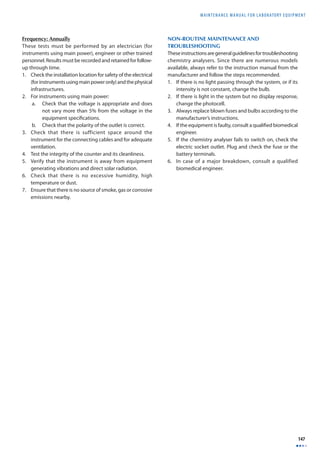MAINTENANCE MANUAL F O R LABORATORY EQUIPMENT 
147 
Frequency: Annually 
These tests must be performed by an electrician (for 
instruments using main power), engineer or other trained 
personnel. Results must be recorded and retained for follow-up 
through time. 
1. Check the installation location for safety of the electrical 
(for instruments using main power only) and the physical 
infrastructures. 
2. For instruments using main power: 
a. Check that the voltage is appropriate and does 
not vary more than 5% from the voltage in the 
equipment specifi cations. 
b. Check that the polarity of the outlet is correct. 
3. Check that there is sufficient space around the 
instrument for the connecting cables and for adequate 
ventilation. 
4. Test the integrity of the counter and its cleanliness. 
5. Verify that the instrument is away from equipment 
generating vibrations and direct solar radiation. 
6. Check that there is no excessive humidity, high 
temperature or dust. 
7. Ensure that there is no source of smoke, gas or corrosive 
emissions nearby. 
NON-ROUTINE MAINTENANCE AND 
TROUBLESHOOTING 
These instructions are general guidelines for troubleshooting 
chemistry analysers. Since there are numerous models 
available, always refer to the instruction manual from the 
manufacturer and follow the steps recommended. 
1. If there is no light passing through the system, or if its 
intensity is not constant, change the bulb. 
2. If there is light in the system but no display response, 
change the photocell. 
3. Always replace blown fuses and bulbs according to the 
manufacturer’s instructions. 
4. If the equipment is faulty, consult a qualifi ed biomedical 
engineer. 
5. If the chemistry analyser fails to switch on, check the 
electric socket outlet. Plug and check the fuse or the 
battery terminals. 
6. In case of a major breakdown, consult a qualified 
biomedical engineer. 
 