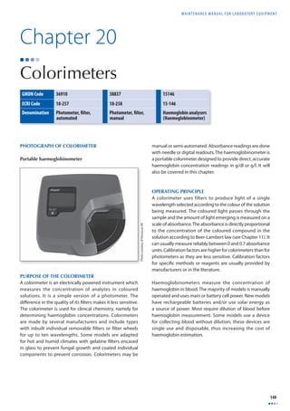 MAINTENANCE MANUAL F O R LABORATORY EQUIPMENT 
149 
Photo courtesy of Hemocue AB 
Chapter 20 
Colorimeters 
GMDN Code 36910 38837 15146 
ECRI Code 18-257 18-258 15-146 
Denomination Photometer, fi lter, 
automated 
Photometer, fi lter, 
manual 
Haemoglobin analysers 
(Haemoglobinometer) 
PURPOSE OF THE COLORIMETER 
A colorimeter is an electrically powered instrument which 
measures the concentration of analytes in coloured 
solutions. It is a simple version of a photometer. The 
diff erence in the quality of its fi lters makes it less sensitive. 
The colorimeter is used for clinical chemistry, namely for 
determining haemoglobin concentrations. Colorimeters 
are made by several manufacturers and include types 
with inbuilt individual removable fi lters or fi lter wheels 
for up to ten wavelengths. Some models are adapted 
for hot and humid climates with gelatine fi lters encased 
in glass to prevent fungal growth and coated individual 
components to prevent corrosion. Colorimeters may be 
manual or semi-automated. Absorbance readings are done 
with needle or digital readouts. The haemoglobinometer is 
a portable colorimeter designed to provide direct, accurate 
haemoglobin concentration readings in g/dl or g/l. It will 
also be covered in this chapter. 
OPERATING PRINCIPLE 
A colorimeter uses filters to produce light of a single 
wavelength selected according to the colour of the solution 
being measured. The coloured light passes through the 
sample and the amount of light emerging is measured on a 
scale of absorbance. The absorbance is directly proportional 
to the concentration of the coloured compound in the 
solution according to Beer-Lambert law (see Chapter 11). It 
can usually measure reliably between 0 and 0.7 absorbance 
units. Calibration factors are higher for colorimeters than for 
photometers as they are less sensitive. Calibration factors 
for specifi c methods or reagents are usually provided by 
manufacturers or in the literature. 
Haemoglobinometers measure the concentration of 
haemoglobin in blood. The majority of models is manually 
operated and uses main or battery cell power. New models 
have rechargeable batteries and/or use solar energy as 
a source of power. Most require dilution of blood before 
haemoglobin measurement. Some models use a device 
for collecting blood without dilution; these devices are 
single use and disposable, thus increasing the cost of 
haemoglobin estimation. 
PHOTOGRAPH OF COLORIMETER 
Portable haemoglobinometer 
 