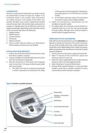 CHAPTER 20 COLORIMETERS 
150 
Figure 63. Controls on a portable colorimeter 
Photo courtesy of Biochrome Ltd 
COMPONENTS 
The basic components of colorimeters are similar to those 
of a photometer as shown in Figure 62, Chapter 19. As 
mentioned earlier in this chapter, these instruments 
are simpler and due to the quality of their filters, less 
sensitive. The light source may be a diode lamp emitting 
monochromatic light. Alternatively light produced by a 
tungsten or halogen lamp may be fi ltered to achieve the 
required wavelength. Depending on the model, the controls 
of the instrument may feature the following: 
1. Display window 
2. ON/OFF button 
3. Cuvette chamber 
4. Test button 
5. Reference button 
6. Various modes selection button, e.g., Absorbance/ 
%Transmittance, Kinetics (not on all models) 
INSTALLATION REQUIREMENTS 
1. A clean, dust, fume and smoke free environment, away 
from direct sunlight is required. 
2. Unpack carefully and assemble following instructions 
from the manufacturer if applicable. 
3. Place the instrument on a fi rm bench and, if required, 
near (no more than 1.5 m away) an electric power outlet 
with a ground pole. 
a. The outlet must have its respective ground pole 
in order to guarantee the protection and safety 
of the operator and the equipment. Colorimeters 
generally operate at 110-120 V/60 Hz or 220-230 
V/50Hz. 
b. If not battery operated, protect the instrument 
from power surges using a voltage stabilizer. 
4. Follow the manufacturer specifications for the 
installation of specifi c models. 
5. For added safety, the instrument may be locked in a 
cupboard when not in use. This may not be possible 
for large models, although these could be locked in 
another fashion if judged necessary. 
OPERATION OF THE COLORIMETER 
Only staff trained and authorized to use the colorimeter are 
allowed to operate the instrument. This section is based on 
the use of the portable colorimeter model, equipped with 
inbuilt fi lters and a digital display. Other models may require 
diff erent procedures and manufacturer’s instructions should 
always be followed. 
1. Connect the unit to the power supply and switch ON. 
2. Allow 15 minutes for the instrument’s optical and 
electronic systems to warm up. 
3. Select the correct wavelength for the compound to be 
tested e.g. 540 nm for haemoglobincyanide. 
4. Select “absorbance” using the Mode button. 
5. Arrange all the required solutions in a test rack: blank 
(reagent containing no sample); standard of known 
concentration and test solutions (samples). 
Display window 
Absorbance / %Transmittance 
mode button 
ON/OFF Button 
Cuvette chamber with cuvette 
Test Button 
Reference Button 
Kinetic mode button 
 