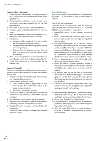 CHAPTER 20 COLORIMETERS 
152 
Frequency: Every six months 
1. Inspect the instrument visually to verify the integrity 
of its components according to the manufacturer’s 
specifi cations. 
2. Verify that the buttons or control switches and 
mechanical closures are mounted fi rmly and that their 
labels are clear. 
3. Ensure that all the accessories are clean and intact. 
4. Check the adjustment and condition of nuts, bolts and 
screws. 
5. Make sure the electrical connections do not have cracks 
or ruptures. Test that these are joined correctly. 
6. If applicable: 
a. Verify that cables securing devices and terminals 
are free from dust, grime or corrosion. 
b. Verify that cables are not showing signs of splicing 
or of being worn out. 
c. Examine that the grounding system (internal 
and external) is meeting the electric code 
requirements. 
7. Make sure the circuit switches or interrupters, fuse box 
and indicators are free from dust, corrosion and grime. 
8. Check lamp alignment if recommended by the 
manufacturer. 
Frequency: Annually 
These tests must be performed by an electrician or engineer 
and results must be recorded and archived for follow-up 
through time. 
1. Check the installation location for safety of the electrical 
and the physical infrastructures. 
2. For instruments using main power: 
a. Check that the voltage is appropriate and does 
not vary more than 5% from the voltage in the 
equipment specifi cations. 
b. The polarity of the outlet is correct. 
3. Check that there is sufficient space around the 
instrument for the connecting cables and for adequate 
ventilation. 
4. Test the integrity of the counter and its cleanliness. 
5. Verify that the instrument is away from equipment 
generating vibrations and direct solar radiation. 
6. Check that there is no excessive humidity, dust or high 
temperature. 
7. Ensure that there is no source of smoke, gas or corrosive 
emissions nearby. 
General maintenance 
Refer to the general maintenance of spectrophotometer 
in Chapter 11 for the cleaning of spills and replacement of 
batteries. 
Cuvette use and maintenance 
Cuvettes must be rigorously clean for accurate 
measurements. Clean these as described in Chapter 11. 
Additional recommendations are as follow: 
1. Always hold cuvettes by their opaque, non-optical 
walls. 
2. Unless specified by the operator’s manual, do not 
perform any measurements without performing a blank 
determination. 
3. Use a single cuvette or a set of matched cuvettes 
for proper performance of the instrument. Note: 
Absorbance of cuvettes should not exceed 0.01 when 
measuring distilled water. To avoid incorrect results, a 
cuvette exceeding this limit should not be used as part 
of a set unless it is matched with one with the same 
absorbance reading when measuring distilled water. 
4. Remove bubbles present in the solution by gently 
tapping the cuvette with the fi nger. 
5. Ensure that there is a high enough level of solution in 
the cuvette (above the light beam) so that the refl ection 
of light from the surface does not interfere with the 
reading. 
6. All solutions used and the specimen to be measured 
should be clear. If the mixed reagent solution and 
specimen is turbid, the measurement must be repeated 
after checking and confi rming the cuvette’s transparency 
and cleanliness. 
7. If a kinetic measurement is performed over a long 
period of time, seal the cuvette to avoid evaporation 
causing erroneously high readings. 
8. When performing readings on a series of specimens, 
readjust the zero every 5 to 10 measurements by 
reading the blank solution to avoid a drift of the zero. 
9. Do not leave the cuvette in the instrument. 
10. If using semi-micro or micro-cuvettes, ensure correct 
positioning in the light path to avoid false readings due 
to partially refl ected light. 
11. Store in a dust-free box to prevent damage as 
scratched or damaged cuvettes can lead to incorrect 
measurements. 
 