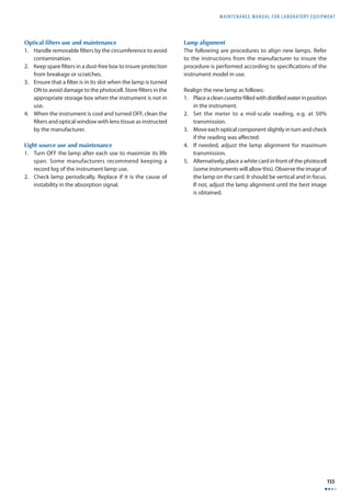 MAINTENANCE MANUAL F O R LABORATORY EQUIPMENT 
153 
Optical fi lters use and maintenance 
1. Handle removable fi lters by the circumference to avoid 
contamination. 
2. Keep spare fi lters in a dust-free box to insure protection 
from breakage or scratches. 
3. Ensure that a fi lter is in its slot when the lamp is turned 
ON to avoid damage to the photocell. Store fi lters in the 
appropriate storage box when the instrument is not in 
use. 
4. When the instrument is cool and turned OFF, clean the 
fi lters and optical window with lens tissue as instructed 
by the manufacturer. 
Light source use and maintenance 
1. Turn OFF the lamp after each use to maximize its life 
span. Some manufacturers recommend keeping a 
record log of the instrument lamp use. 
2. Check lamp periodically. Replace if it is the cause of 
instability in the absorption signal. 
Lamp alignment 
The following are procedures to align new lamps. Refer 
to the instructions from the manufacturer to insure the 
procedure is performed according to specifi cations of the 
instrument model in use. 
Realign the new lamp as follows: 
1. Place a clean cuvette fi lled with distilled water in position 
in the instrument. 
2. Set the meter to a mid-scale reading, e.g. at 50% 
transmission. 
3. Move each optical component slightly in turn and check 
if the reading was aff ected. 
4. If needed, adjust the lamp alignment for maximum 
transmission. 
5. Alternatively, place a white card in front of the photocell 
(some instruments will allow this). Observe the image of 
the lamp on the card. It should be vertical and in focus. 
If not, adjust the lamp alignment until the best image 
is obtained. 
 
