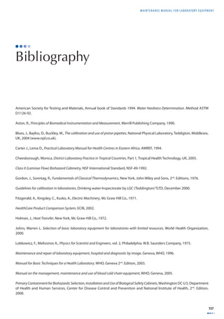 MAINTENANCE MANUAL F O R LABORATORY EQUIPMENT 
157 
Bibliography 
American Society for Testing and Materials, Annual book of Standards 1994. Water Hardness Determination. Method ASTM 
D1126-92. 
Aston, R., Principles of Biomedical Instrumentation and Measurement, Merrill Publishing Company, 1990. 
Blues, J., Bayliss, D., Buckley, M., The calibration and use of piston pipettes, National Physical Laboratory, Teddigton, Middlesex, 
UK, 2004 (www.npl.co.uk). 
Carter J., Lema O., Practical Laboratory Manual for Health Centres in Eastern Africa, AMREF, 1994. 
Cheesborough, Monica, District Laboratory Practice in Tropical Countries, Part 1, Tropical Health Technology, UK, 2005. 
Class II (Laminar Flow) Biohazard Cabinetry, NSF International Standard, NSF-49-1992. 
Gordon, J., Sonntag, R., Fundamentals of Classical Thermodynamics, New York, John Wiley and Sons, 2nd. Editions, 1976. 
Guidelines for calibration in laboratories, Drinking water Inspectorate by LGC (Teddington) TLTD, December 2000. 
Fitzgerald, A., Kingsley, C., Kusko, A., Electric Machinery, Mc Graw Hill Co., 1971. 
HealthCare Product Comparison System, ECRI, 2002. 
Holman, J., Heat Transfer, New York, Mc Graw Hill Co., 1972. 
Johns, Warren L. Selection of basic laboratory equipment for laboratories with limited resources, World Health Organization, 
2000. 
Lobkowicz, F., Melissinos A., Physics for Scientist and Engineers, vol. 2, Philadelphia. W.B. Saunders Company, 1975. 
Maintenance and repair of laboratory equipment, hospital and diagnostic by image, Geneva, WHO, 1996. 
Manual for Basic Techniques for a Health Laboratory. WHO, Geneva 2nd. Edition, 2003. 
Manual on the management, maintenance and use of blood cold chain equipment, WHO, Geneva, 2005. 
Primary Containment for Biohazards: Selection, Installation and Use of Biological Safety Cabinets, Washington DC U.S. Department 
of Health and Human Services, Center for Disease Control and Prevention and National Institute of Health, 2nd. Edition, 
2000. 
 