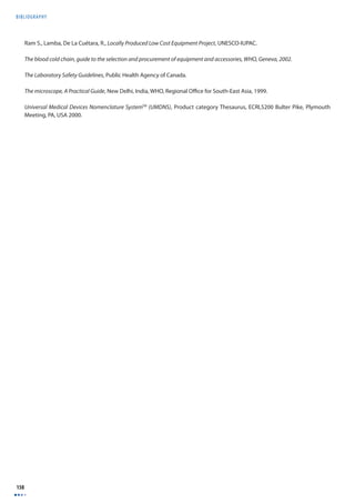 BIBLIOGRAPHY 
158 
Ram S., Lamba, De La Cuétara, R., Locally Produced Low Cost Equipment Project, UNESCO-IUPAC. 
The blood cold chain, guide to the selection and procurement of equipment and accessories, WHO, Geneva, 2002. 
The Laboratory Safety Guidelines, Public Health Agency of Canada. 
The microscope, A Practical Guide, New Delhi, India, WHO, Regional Offi ce for South-East Asia, 1999. 
Universal Medical Devices Nomenclature SystemTM (UMDNS), Product category Thesaurus, ECRI,5200 Bulter Pike, Plymouth 
Meeting, PA, USA 2000. 
 