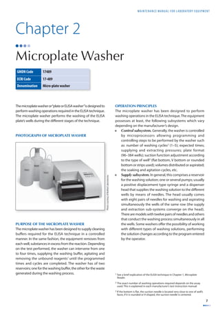 MAINTENANCE MANUAL F O R LABORATORY EQUIPMENT 
7 
Chapter 2 
Microplate Washer 
The microplate washer or “plate or ELISA washer” is designed to 
perform washing operations required in the ELISA technique. 
The microplate washer performs the washing of the ELISA 
plate’s wells during the diff erent stages of the technique. 
PHOTOGRAPH OF MICROPLATE WASHER 
PURPOSE OF THE MICROPLATE WASHER 
The microplate washer has been designed to supply cleaning 
buffers required for the ELISA technique in a controlled 
manner. In the same fashion, the equipment removes from 
each well, substances in excess from the reaction. Depending 
on the test performed, the washer can intervene from one 
to four times, supplying the washing buff er, agitating and 
removing the unbound reagents1 until the programmed 
times and cycles are completed. The washer has of two 
reservoirs; one for the washing buff er, the other for the waste 
generated during the washing process. 
OPERATION PRINCIPLES 
The microplate washer has been designed to perform 
washing operations in the ELISA technique. The equipment 
possesses at least, the following subsystems which vary 
depending on the manufacturer’s design. 
• Control subsystem. Generally, the washer is controlled 
by microprocessors allowing programming and 
controlling steps to be performed by the washer such 
as: number of washing cycles2 (1–5); expected times; 
supplying and extracting pressures; plate format 
(96–384 wells); suction function adjustment according 
to the type of well3 (fl at bottom, V bottom or rounded 
bottom or strips used); volumes distributed or aspirated; 
the soaking and agitation cycles, etc. 
• Supply subsystem. In general, this comprises a reservoir 
for the washing solution; one or several pumps; usually 
a positive displacement type syringe and a dispenser 
head that supplies the washing solution to the diff erent 
wells by means of needles. The head usually comes 
with eight pairs of needles for washing and aspirating 
simultaneously the wells of the same row (the supply 
and extraction sub-systems converge on the head). 
There are models with twelve pairs of needles and others 
that conduct the washing process simultaneously in all 
the wells. Some washers off er the possibility of working 
with diff erent types of washing solutions, performing 
the solution changes according to the program entered 
by the operator. 
1 See a brief explication of the ELISA technique in Chapter 1, Microplate 
Reader. 
2 The exact number of washing operations required depends on the assay 
used. This is explained in each manufacturer’s test instruction manual. 
3 If the bottom is fl at, the suction needle is located very close to one of well’s 
faces; if it is rounded or V-shaped, the suction needle is centered. 
GMDN Code 17489 
ECRI Code 17-489 
Denomination Micro-plate washer 
Photo courtesy of BioRad Laboratories 
 
