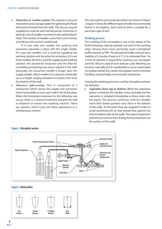 CHAPTER 2 MICROPLAT E WASHER 
8 
• Extraction or suction system. This requires a vacuum 
mechanism and a storage system for gathering the fl uids 
and waste removed from the wells. The vacuum may be 
supplied by external and internal pumps. Extraction is 
done by a set of needles mounted on the washer/dryer’s 
head. The number of needles varies from one to three, 
according to the washer model used. 
If it uses only one needle, the washing and 
extraction operation is done with this single needle. 
If it uses two needles, one is used for supplying the 
washing solution and the other for extraction. If it uses 
three needles, the fi rst is used for supplying the washing 
solution, the second for extraction and the third for 
controlling (extracting) any excess volume in the well. 
Generally, the extraction needle is longer than the 
supply needle, which enables it to advance (vertically) 
up to a height ranging between 0.3 and 0.5 mm from 
the bottom of the well. 
• Advance sub-system. This is composed of a 
mechanism which moves the supply and extraction 
head horizontally to reach each well in the ELISA plate. 
When the horizontal movement to the following row 
occurs, there is a vertical movement towards the well 
to dispense or extract the washing solution. There 
are washers which carry out these operations in a 
simultaneous manner. 
The sub-systems previously described are shown in Figure 
2. Figure 3 shows the diff erent types of wells most commonly 
found in microplates. Each kind of well is suitable for a 
particular type of test. 
Washing process 
The washing of the microplate is one of the stages of the 
ELISA technique. Special solutions are used in the washing 
steps. Among those most commonly used is phosphate 
buff er solution or PBS. The phosphate buff er solution has a 
stability of 2 months if kept at 4 °C. It is estimated that 1 to 
3 litres of solution is required for washing one microplate 
and that 300 μl is used in each well per cycle. Washing can 
be done manually, but it is preferable to use an automated 
microplate washer for a better throughput and to minimize 
handling of potentially contaminated substances. 
Among the washing processes used by microplate washers 
are featured: 
• Aspiration from top to bottom. When the aspiration 
phase is initiated, the needles move vertically and the 
aspiration is initiated immediately as these enter into 
the liquid. The process continues until the needles 
reach their lowest position very close to the bottom 
of the wells. At this point they are stopped in order to 
avoid suctioning the air that should fl ow against the 
interior lateral walls of the wells. This type of aspiration 
prevents air currents from drying the bound protein on 
the surface of the wells. 
Figure 2. Microplate washer 
Waste Receptacle 
Extraction Pump 
Supply and 
Extraction Head 
Horizontal and 
Vertical 
Displacement 
Wells 
Supply Pumps 
Washing 
Solution 
ELISA Plate 
Positive Displacement Pumps 
Flat 
Bottom 
Round 
Bottom 
V-shaped 
Bottom 
Easy 
Wash 
Figure 3. Well profi les 
 