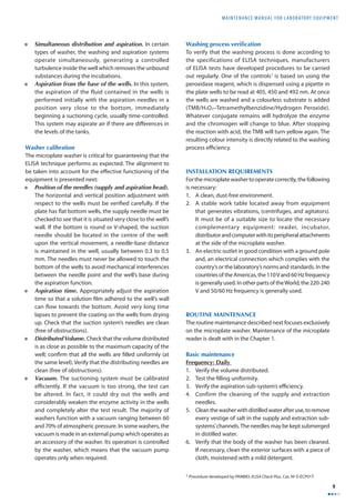 MAINTENANCE MANUAL F O R LABORATORY EQUIPMENT 
9 
• Simultaneous distribution and aspiration. In certain 
types of washer, the washing and aspiration systems 
operate simultaneously, generating a controlled 
turbulence inside the well which removes the unbound 
substances during the incubations. 
• Aspiration from the base of the wells. In this system, 
the aspiration of the fluid contained in the wells is 
performed initially with the aspiration needles in a 
position very close to the bottom, immediately 
beginning a suctioning cycle, usually time-controlled. 
This system may aspirate air if there are diff erences in 
the levels of the tanks. 
Washer calibration 
The microplate washer is critical for guaranteeing that the 
ELISA technique performs as expected. The alignment to 
be taken into account for the eff ective functioning of the 
equipment is presented next: 
• Position of the needles (supply and aspiration head). 
The horizontal and vertical position adjustment with 
respect to the wells must be verifi ed carefully. If the 
plate has fl at bottom wells, the supply needle must be 
checked to see that it is situated very close to the well’s 
wall. If the bottom is round or V-shaped, the suction 
needle should be located in the centre of the well: 
upon the vertical movement, a needle-base distance 
is maintained in the well, usually between 0.3 to 0.5 
mm. The needles must never be allowed to touch the 
bottom of the wells to avoid mechanical interferences 
between the needle point and the well’s base during 
the aspiration function. 
• Aspiration time. Appropriately adjust the aspiration 
time so that a solution fi lm adhered to the well’s wall 
can fl ow towards the bottom. Avoid very long time 
lapses to prevent the coating on the wells from drying 
up. Check that the suction system’s needles are clean 
(free of obstructions). 
• Distributed Volume. Check that the volume distributed 
is as close as possible to the maximum capacity of the 
well; confi rm that all the wells are fi lled uniformly (at 
the same level). Verify that the distributing needles are 
clean (free of obstructions). 
• Vacuum. The suctioning system must be calibrated 
effi ciently. If the vacuum is too strong, the test can 
be altered. In fact, it could dry out the wells and 
considerably weaken the enzyme activity in the wells 
and completely alter the test result. The majority of 
washers function with a vacuum ranging between 60 
and 70% of atmospheric pressure. In some washers, the 
vacuum is made in an external pump which operates as 
an accessory of the washer. Its operation is controlled 
by the washer, which means that the vacuum pump 
operates only when required. 
Washing process verifi cation 
To verify that the washing process is done according to 
the specifications of ELISA techniques, manufacturers 
of ELISA tests have developed procedures to be carried 
out regularly. One of the controls1 is based on using the 
peroxidase reagent, which is dispensed using a pipette in 
the plate wells to be read at 405, 450 and 492 nm. At once 
the wells are washed and a colourless substrate is added 
(TMB/H2O2–Tetramethylbenzidine/Hydrogen Peroxide). 
Whatever conjugate remains will hydrolyze the enzyme 
and the chromogen will change to blue. After stopping 
the reaction with acid, the TMB will turn yellow again. The 
resulting colour intensity is directly related to the washing 
process effi ciency. 
INSTALLATION REQUIREMENTS 
For the microplate washer to operate correctly, the following 
is necessary: 
1. A clean, dust-free environment. 
2. A stable work table located away from equipment 
that generates vibrations, (centrifuges, and agitators). 
It must be of a suitable size to locate the necessary 
complementary equipment: reader, incubator, 
distributor and computer with its peripheral attachments 
at the side of the microplate washer. 
3. An electric outlet in good condition with a ground pole 
and, an electrical connection which complies with the 
country’s or the laboratory’s norms and standards. In the 
countries of the Americas, the 110 V and 60 Hz frequency 
is generally used. In other parts of the World, the 220-240 
V and 50/60 Hz frequency is generally used. 
ROUTINE MAINTENANCE 
The routine maintenance described next focuses exclusively 
on the microplate washer. Maintenance of the microplate 
reader is dealt with in the Chapter 1. 
Basic maintenance 
Frequency: Daily 
1. Verify the volume distributed. 
2. Test the fi lling uniformity. 
3. Verify the aspiration sub-system’s effi ciency. 
4. Confirm the cleaning of the supply and extraction 
needles. 
5. Clean the washer with distilled water after use, to remove 
every vestige of salt in the supply and extraction sub-systems’ 
channels. The needles may be kept submerged 
in distilled water. 
6. Verify that the body of the washer has been cleaned. 
If necessary, clean the exterior surfaces with a piece of 
cloth, moistened with a mild detergent. 
1 Procedure developed by PANBIO, ELISA Check Plus, Cat. Nº E-ECP01T. 
 