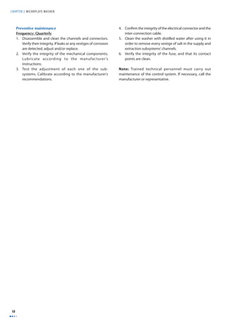 CHAPTER 2 MICROPLAT E WASHER 
10 
Preventive maintenance 
Frequency: Quarterly 
1. Disassemble and clean the channels and connectors. 
Verify their integrity. If leaks or any vestiges of corrosion 
are detected, adjust and/or replace. 
2. Verify the integrity of the mechanical components. 
Lubricate according to the manufacturer’s 
instructions. 
3. Test the adjustment of each one of the sub-systems. 
Calibrate according to the manufacturer’s 
recommendations. 
4. Confi rm the integrity of the electrical connector and the 
inter-connection cable. 
5. Clean the washer with distilled water after using it in 
order to remove every vestige of salt in the supply and 
extraction subsystems’ channels. 
6. Verify the integrity of the fuse, and that its contact 
points are clean. 
Note: Trained technical personnel must carry out 
maintenance of the control system. If necessary, call the 
manufacturer or representative. 
 
