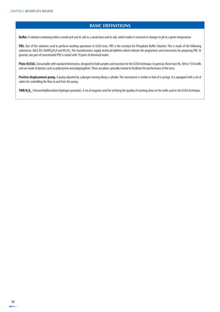 CHAPTER 2 MICROPLAT E WASHER 
12 
BASIC DEFINITIONS 
Buff er. A solution containing either a weak acid and its salt or, a weak base and its salt, which makes it resistant to changes in pH at a given temperature. 
PBS. One of the solutions used to perform washing operations in ELISA tests. PBS is the acronym for Phosphate Buff er Solution. This is made of the following 
substances: NaCl, KCl, NaHPO42H2O and KH2SO4. The manufacturers supply technical bulletins which indicate the proportions and instructions for preparing PBS. In 
general, one part of concentrated PBS is mixed with 19 parts of deionised water. 
Plate (ELISA). Consumable with standard dimensions, designed to hold samples and reactions for the ELISA technique. In general, these have 96, 384 or 1536 wells 
and are made of plastics such as polystyrene and polypropylene. There are plates specially treated to facilitate the performance of the tests. 
Positive displacement pump. A pump adjusted by a plunger moving along a cylinder. The mechanism is similar to that of a syringe. It is equipped with a set of 
valves for controlling the fl ow to and from the pump. 
TMB/H2O2. (Tetramethylbenzidine/hydrogen peroxide). A set of reagents used for verifying the quality of washing done on the wells used in the ELISA technique. 
 