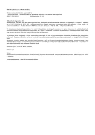 WHO Library Cataloguing-in-Publication Data 
Maintenance manual for laboratory equipment, 2nd ed. 
1.Laboratory equipment. 2.Maintenance. 3.Manuals. I.World Health Organization. II.Pan American Health Organization. 
ISBN 978 92 4 159635 0 (NLM classifi cation: WX 147) 
© World Health Organization 2008 
All rights reserved. Publications of the World Health Organization can be obtained from WHO Press, World Health Organization, 20 Avenue Appia, 1211 Geneva 27, Switzerland 
(tel.: +41 22 791 3264; fax: +41 22 791 4857; e-mail: bookorders@who.int). Requests for permission to reproduce or translate WHO publications – whether for sale or for 
noncommercial distribution – should be addressed to WHO Press, at the above address (fax: +41 22 791 4806; e-mail: permissions@who.int). 
The designations employed and the presentation of the material in this publication do not imply the expression of any opinion whatsoever on the part of the World Health 
Organization concerning the legal status of any country, territory, city or area or of its authorities, or concerning the delimitation of its frontiers or boundaries. Dotted lines on 
maps represent approximate border lines for which there may not yet be full agreement. 
The mention of specifi c companies or of certain manufacturers’ products does not imply that they are endorsed or recommended by the World Health Organization in 
preference to others of a similar nature that are not mentioned. Errors and omissions excepted, the names of proprietary products are distinguished by initial capital 
letters. 
All reasonable precautions have been taken by the World Health Organization to verify the information contained in this publication. However, the published material is being 
distributed without warranty of any kind, either expressed or implied. The responsibility for the interpretation and use of the material lies with the reader. In no event shall the 
World Health Organization be liable for damages arising from its use. 
Design and Layout: L’IV Com Sàrl, Morges Switzerland 
Printed in Spain 
Contact: 
Dr G. Vercauteren, Coordinator, Diagnostics and Laboratory Technology, Department of Essential Health Technologies, World Health Organization, 20 Avenue Appia, 1211 Geneva 
2, Switzerland 
This document is available at www.who.int/diagnostics_laboratory 
 