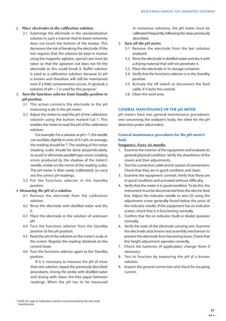 MAINTENANCE MANUAL F O R LABORATORY EQUIPMENT 
17 
2. Place electrodes in the calibration solution. 
2.1 Submerge the electrode in the standardization 
solution in such a manner that its lower extremity 
does not touch the bottom of the beaker. This 
decreases the risk of breaking the electrode. If the 
test requires that the solution be kept in motion 
using the magnetic agitator, special care must be 
taken so that the agitation rod does not hit the 
electrode as this could break it. Buff er solution 
is used as a calibration solution, because its pH 
is known and therefore will still be maintained 
even if a little contamination occurs. In general, a 
solution of pH = 7 is used for this purpose1. 
3. Turn the functions selector from Standby position to 
pH position. 
3.1 This action connects the electrode to the pH 
measuring scale in the pH meter. 
3.2 Adjust the meter to read the pH of the calibration 
solution using the button marked Cal 1. This 
enables the meter to read the pH of the calibration 
solution. 
For example: For a solution at pH = 7, the needle 
can oscillate slightly in units of 0.1 pH; on average, 
the reading should be 7. The reading of the meter 
(reading scale) should be done perpendicularly, 
to avoid or eliminate parallel-type errors (reading 
errors produced by the shadow of the meter’s 
needle, visible on the mirror of the reading scale). 
The pH meter is then ready (calibrated), to carry 
out the correct pH readings. 
3.3. Put the functions selector in the Standby 
position. 
4. Measuring the pH of a solution. 
4.1 Remove the electrode from the calibration 
solution. 
4.2 Rinse the electrode with distilled water and dry 
it. 
4.3 Place the electrode in the solution of unknown 
pH. 
4.4 Turn the functions selector from the Standby 
position to the pH position. 
4.5 Read the pH of the solution on the meter’s scale or 
the screen. Register the reading obtained on the 
control sheet. 
4.6 Turn the functions selector again to the Standby 
position. 
If it is necessary to measure the pH of more 
than one solution, repeat the previously described 
procedures, rinsing the probe with distilled water 
and drying with clean, lint-free paper between 
readings. When the pH has to be measured 
in numerous solutions, the pH meter must be 
calibrated frequently, following the steps previously 
described. 
5. Turn off the pH meter. 
5.1 Remove the electrode from the last solution 
analyzed. 
5.2 Rinse the electrode in distilled water and dry it with 
a drying material that will not penetrate it. 
5.3 Place the electrode in its storage container. 
5.4 Verify that the functions selector is in the Standby 
position. 
5.5 Activate the off switch or disconnect the feed 
cable, if it lacks this control. 
5.6 Clean the work area. 
GENERAL MAINTENANCE OF THE pH METER 
pH meters have two general maintenance procedures: 
one concerning the analyzer’s body, the other for the pH 
detection probe (electrodes). 
General maintenance procedures for the pH meter’s 
body 
Frequency: Every six months 
1. Examine the exterior of the equipment and evaluate its 
general physical condition. Verify the cleanliness of the 
covers and their adjustments. 
2. Test the connection cable and its system of connections. 
Check that they are in good condition and clean. 
3. Examine the equipment controls. Verify that these are 
in good condition and activated without diffi culty. 
4. Verify that the meter is in good condition. To do this, the 
instrument must be disconnected from the electric feed 
line. Adjust the indicator needle to zero (0) using the 
adjustment screw generally found below the pivot of 
the indicator needle. If the equipment has an indicator 
screen, check that it is functioning normally. 
5. Confi rm that the on indicator (bulb or diode) operates 
normally. 
6. Verify the state of the electrode carrying arm. Examine 
the electrode attachment and assembly mechanism to 
prevent the electrode from becoming loose. Check that 
the height adjustment operates correctly. 
7. Check the batteries (if applicable); change them if 
necessary. 
8. Test its function by measuring the pH of a known 
solution. 
9. Inspect the ground connection and check for escaping 
current. 
1 Verify the type of calibration solution recommended by the electrode 
manufacturer. 
 