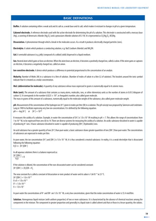 MAINTENANCE MANUAL F O R LABORATORY EQUIPMENT 
19 
BASIC DEFINITIONS 
Buff er. A solution containing either a weak acid and its salt or, a weak base and its salt, which makes it resistant to changes in pH at a given temperature. 
Calomel electrode. A reference electrode used with the active electrode for determining the pH of a solution. This electrode is constructed with a mercury base 
(Hg), a covering of dimercuric chloride (Hg2Cl2) and a potassium chloride solution of 0.1 M. It is represented as Cl2[Hg2Cl2, KCl]Hg. 
Dissociation. A phenomenon through which a break in the molecules occurs. As a result it produces electrically charged particles (ions). 
Electrolyte. A solute which produces a conducting solution, e.g. NaCl (sodium chloride) and NH4OH. 
Gel. A semisolid substance (e.g. jelly) composed of a colloid (solid) dispersed in a liquid medium. 
Ion. Neutral atom which gains or loses an electron. When the atom loses an electron, it becomes a positively charged ion, called a cation. If the atom gains or captures 
an electron, it becomes a negatively charged ion, called an anion. 
Ion-sensitive electrode. A device which produces a diff erence in potential proportional to the concentration of an analyte. 
Molarity. Number of Moles (M) in a substance in a litre of solution. (Number of moles of solute in a litre (L) of solution). The brackets around the ionic symbol 
indicate that it is treated as a molar concentration. 
Mol. (abbreviation for molecule). A quantity of any substance whose mass expressed in grams is numerically equal to its atomic mass. 
Mole (unit). The amount of a substance that contains as many atoms, molecules, ions, or other elementary units as the number of atoms in 0.012 kilogram of 
carbon 12. It corresponds to the number 6.0225 × 1023, or Avogadro’s number, also called gram molecule. 
The mass in grams of this amount of a substance, numerically equal to the molecular weight of the substance, also called gram-molecular weight. 
pH. Measurement of the concentration of the hydrogen ion (H+) given in moles per litre (M) in a solution. The pH concept was proposed by Sørensen and Lindstrøm- 
Lang in 1909 to facilitate expressing very low ion concentrations. It is defi ned by the following equation: 
pH = –log [H+] or [H+] = 10-pH 
It measures the acidity of a solution. Example, in water the concentration of [H+] is 1.0 x 10-7 M resulting in pH = 7. This allows the range of concentrations from 
1 to 10-14 M, to be expressed from zero (0) to 14. There are diverse systems for measuring the acidity of a solution. An acidic substance dissolved in water is capable 
of producing H+ ions. A basic substance dissolved in water is capable of producing [OH–] (hydroxides) ions. 
An acid substance has a greater quantity of ions [H+] than pure water; a basic substance shows greater quantities of ions [OH–] than pure water. The concentrations 
of substances are expressed in moles per litre. 
In pure water, the ion concentration [H+] and [OH–] is 1.0 x 10–7 M, it is thus considered a neutral substance. In reality, it is a weak electrolyte that is dissociated 
following the following equation: 
H2O ' [H+][OH–] 
In all aqueous solutions there is a balance expressed as: 
[H+][OH–] = K 
H2O 
If the solution is diluted, the concentration of the non-dissociated water can be considered constant: 
[H+][OH–] = [H2O]K = Ka 
The new constant Ka is called a constant of dissociation or ionic product of water and its value is 1.0x10–14 at 25 °C. 
[H+][OH–] = 1.0 x 10-14 
X x X = 1.0 x 10-14 
X2 = 1.0 x 10-14 
X = 1.0 x 10-7 
In pure water the concentrations of H+ and OH– are 1.0 x 10–7 M, a very low concentration, given that the molar concentration of water is 55.4 mol/litre. 
Solution. Homogenous liquid mixture (with uniform properties) of two or more substances. It is characterized by the absence of chemical reactions among the 
components in the mixture. The component in greater proportion and generally in a liquid state is called solvent and that or those in a lesser quantity, the solutes. 
 