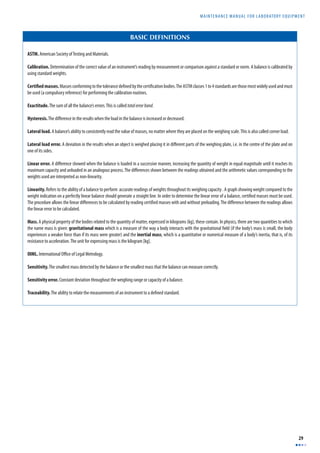 MAINTENANCE MANUAL F O R LABORATORY EQUIPMENT 
29 
BASIC DEFINITIONS 
ASTM. American Society of Testing and Materials. 
Calibration. Determination of the correct value of an instrument’s reading by measurement or comparison against a standard or norm. A balance is calibrated by 
using standard weights. 
Certifi ed masses. Masses conforming to the tolerance defi ned by the certifi cation bodies. The ASTM classes 1 to 4 standards are those most widely used and must 
be used (a compulsory reference) for performing the calibration routines. 
Exactitude. The sum of all the balance’s errors. This is called total error band. 
Hysteresis. The diff erence in the results when the load in the balance is increased or decreased. 
Lateral load. A balance’s ability to consistently read the value of masses, no matter where they are placed on the weighing scale. This is also called corner load. 
Lateral load error. A deviation in the results when an object is weighed placing it in diff erent parts of the weighing plate, i.e. in the centre of the plate and on 
one of its sides. 
Linear error. A diff erence showed when the balance is loaded in a successive manner, increasing the quantity of weight in equal magnitude until it reaches its 
maximum capacity and unloaded in an analogous process. The diff erences shown between the readings obtained and the arithmetic values corresponding to the 
weights used are interpreted as non-linearity. 
Linearity. Refers to the ability of a balance to perform accurate readings of weights throughout its weighing capacity . A graph showing weight compared to the 
weight indication on a perfectly linear balance should generate a straight line. In order to determine the linear error of a balance, certifi ed masses must be used. 
The procedure allows the linear diff erences to be calculated by reading certifi ed masses with and without preloading. The diff erence between the readings allows 
the linear error to be calculated. 
Mass. A physical property of the bodies related to the quantity of matter, expressed in kilograms (kg), these contain. In physics, there are two quantities to which 
the name mass is given: gravitational mass which is a measure of the way a body interacts with the gravitational fi eld (if the body’s mass is small, the body 
experiences a weaker force than if its mass were greater) and the inertial mass, which is a quantitative or numerical measure of a body’s inertia, that is, of its 
resistance to acceleration. The unit for expressing mass is the kilogram [kg]. 
OIML. International Offi ce of Legal Metrology. 
Sensitivity. The smallest mass detected by the balance or the smallest mass that the balance can measure correctly. 
Sensitivity error. Constant deviation throughout the weighing range or capacity of a balance. 
Traceability. The ability to relate the measurements of an instrument to a defi ned standard. 
 