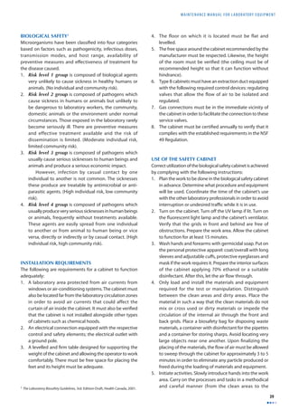 MAINTENANCE MANUAL F O R LABORATORY EQUIPMENT 
39 
BIOLOGICAL SAFETY1 
Microorganisms have been classifi ed into four categories 
based on factors such as pathogenicity, infectious doses, 
transmission modes, and host range, availability of 
preventive measures and eff ectiveness of treatment for 
the disease caused. 
1. Risk level 1 group is composed of biological agents 
very unlikely to cause sickness in healthy humans or 
animals. (No individual and community risk). 
2. Risk level 2 group is composed of pathogens which 
cause sickness in humans or animals but unlikely to 
be dangerous to laboratory workers, the community, 
domestic animals or the environment under normal 
circumstances. Those exposed in the laboratory rarely 
become seriously ill. There are preventive measures 
and effective treatment available and the risk of 
dissemination is limited. (Moderate individual risk, 
limited community risk). 
3. Risk level 3 group is composed of pathogens which 
usually cause serious sicknesses to human beings and 
animals and produce a serious economic impact. 
However, infection by casual contact by one 
individual to another is not common. The sicknesses 
these produce are treatable by antimicrobial or anti-parasitic 
agents. (High individual risk, low community 
risk). 
4. Risk level 4 group is composed of pathogens which 
usually produce very serious sicknesses in human beings 
or animals, frequently without treatments available. 
These agents are easily spread from one individual 
to another or from animal to human being or vice 
versa, directly or indirectly or by casual contact. (High 
individual risk, high community risk). 
INSTALLATION REQUIREMENTS 
The following are requirements for a cabinet to function 
adequately: 
1. A laboratory area protected from air currents from 
windows or air-conditioning systems. The cabinet must 
also be located far from the laboratory circulation zones 
in order to avoid air currents that could affect the 
curtain of air inside the cabinet. It must also be verifi ed 
that the cabinet is not installed alongside other types 
of cabinets such as chemical hoods. 
2. An electrical connection equipped with the respective 
control and safety elements; the electrical outlet with 
a ground pole. 
3. A levelled and fi rm table designed for supporting the 
weight of the cabinet and allowing the operator to work 
comfortably. There must be free space for placing the 
feet and its height must be adequate. 
4. The floor on which it is located must be flat and 
levelled. 
5. The free space around the cabinet recommended by the 
manufacturer must be respected. Likewise, the height 
of the room must be verifi ed (the ceiling must be of 
recommended height so that it can function without 
hindrance). 
6. Type B cabinets must have an extraction duct equipped 
with the following required control devices: regulating 
valves that allow the flow of air to be isolated and 
regulated. 
7. Gas connections must be in the immediate vicinity of 
the cabinet in order to facilitate the connection to these 
service valves. 
8. The cabinet must be certifi ed annually to verify that it 
complies with the established requirements in the NSF 
49 Regulation. 
USE OF THE SAFETY CABINET 
Correct utilization of the biological safety cabinet is achieved 
by complying with the following instructions: 
1. Plan the work to be done in the biological safety cabinet 
in advance. Determine what procedure and equipment 
will be used. Coordinate the time of the cabinet’s use 
with the other laboratory professionals in order to avoid 
interruption or undesired traffi c while it is in use. 
2. Turn on the cabinet. Turn off the UV lamp if lit. Turn on 
the fl uorescent light lamp and the cabinet’s ventilator. 
Verify that the grids in front and behind are free of 
obstructions. Prepare the work area. Allow the cabinet 
to function for at least 15 minutes. 
3. Wash hands and forearms with germicidal soap. Put on 
the personal protective apparel: coat/overall with long 
sleeves and adjustable cuff s, protective eyeglasses and 
mask if the work requires it. Prepare the interior surfaces 
of the cabinet applying 70% ethanol or a suitable 
disinfectant. After this, let the air fl ow through. 
4. Only load and install the materials and equipment 
required for the test or manipulation. Distinguish 
between the clean areas and dirty areas. Place the 
material in such a way that the clean materials do not 
mix or cross used or dirty materials or impede the 
circulation of the internal air through the front and 
back grids. Place a biosafety bag for disposing waste 
materials, a container with disinfectant for the pipettes 
and a container for storing sharps. Avoid locating very 
large objects near one another. Upon fi nalizing the 
placing of the materials, the fl ow of air must be allowed 
to sweep through the cabinet for approximately 3 to 5 
minutes in order to eliminate any particle produced or 
freed during the loading of materials and equipment. 
5. Initiate activities. Slowly introduce hands into the work 
area. Carry on the processes and tasks in a methodical 
1 The Laboratory Biosafety Guidelines, 3rd. Edition-Draft, Health Canada, 2001. and careful manner (from the clean areas to the 
 