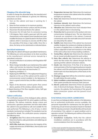 MAINTENANCE MANUAL F O R LABORATORY EQUIPMENT 
41 
Changing of the ultraviolet lamp 
In order to change the ultraviolet lamp, the manufacturers’ 
instructions must be followed. In general, the following 
procedures are done: 
1. Turn on the cabinet and leave it working for 5 
minutes. 
2. Raise the front window to its maximum position. 
3. Decontaminate the interior surfaces and the UV lamp. 
4. Disconnect the electrical feed to the cabinet. 
5. Disconnect the UV tube from its connectors turning 
it 90 degrees. Next, install a spare part with the same 
characteristics as the original. Some manufacturers have 
installed the lamps on a plate located in the front of the 
cabinet, which is necessary to unscrew and lift so that 
the assembly of the lamp is kept visible. Once this is 
done, the lamp can be substituted as indicated above. 
Specialized maintenance 
Eventually, the cabinet will require specialized maintenance. 
The following are some procedures to be done according 
to the manufacturer’s technical service manuals by a 
specialized contractor. 
1. Annual certifi cation in accordance with Regulation NSF 
49 outlines. 
2. Motor change. Generally, it uses maintenance-free sealed 
rollers and function by induction through frequency 
control. This motor does not have brushes. (*)1. 
3. Replacing ventilators. (*) 
4. Replacing the HEPA fi lter (*). The replacement frequency 
depends on the use of the cabinet and the system of 
environmental control installed in the laboratory. If 
there is a good control of dust, the fi lter could last many 
years. 
5. Repair of the electronic control system: fl ow control 
alarms, position of the window, velocity controls. 
6. Repair/cleaning of the fl ow regulator valves, bell type 
adjustment fi ttings. 
Cabinet certifi cation 
The certifi cation process of the biological safety cabinets 
is regulated by Standard NSF 49, which applies to all Class 
II cabinets. This defines materials, design criteria and 
construction, operation parameters and tests which allow 
the cabinet to be guaranteed as safe and suitable for the 
work performed. The following is a list of tests, in which 
standards mentioned are included. The standards must be 
consulted for details. The certifi cation process comprises 
the following tests: 
1. Air tightness test. This is done on the exterior surfaces. 
Determine if joints, seals, penetration and solderings are 
free from leaks. 
2. HEPA fi lter leak tests. Determines the integrity of the 
supply and extraction of HEPA fi lters, their location and 
mounted frames. 
3. Temperature increase test. Determines the maximum 
temperature increase in the cabinet when the ventilator 
and lights are operating. 
4. Noise test. Determines the level of noise produced by 
the cabinet. 
5. Luminous intensity test. Determines the luminous 
intensity on the cabinet’s work surface. 
6. Vibrations test. Determine how much vibration there 
is in the cabinet when it is functioning. 
7. Protection test to personnel, to the product and cross 
contamination biological tests. The test determines 
if aerosols are contained in the cabinet, if external 
contaminants reach the work table area and if aerosols 
are reduced by the cabinet. 
8. Stability test. Determines if the cabinet has structural 
stability. Analyzes the resistance to shaking, to distortion 
by means of applied force, to defl ection of the work 
surface subjected to load and resistance to the tilting 
of the work surface due to heavy loading conditions. 
9. Vertical fl ow velocity test. Determines the velocity of 
the air moved vertically towards the work surface. 
10. Entry fl ow velocity test. Determines the velocity at 
which the fl ow enters the cabinet through the front 
opening and the cabinet’s extraction volume. 
11. Smoke test. Determines if the fl ow of air along the 
entire perimeter of the front opening advances towards 
the cabinet, and if the vertical fl ow moving towards the 
bottom does not show dead points or fl ow backs on the 
work surface. 
12. Drainage escape test. Defi nes the contention capacity 
for spills below the work surface. 
13. Motor/ventilator system functioning test. Determines 
if the system provides the necessary static pressure. 
14. Electric system test. Determines if there are potential 
risks of electrical discharges. Measures the escaping 
currents, the polarity, the functioning of the ground 
defect protection system and the ground circuit 
resistance. 
FUNCTIONAL EVALUATION (ALTERNATIVE) 
In case there are biological safety cabinets in the laboratory, 
but no authorized certification services available, the 
personnel responsible for maintenance has the option of 
conducting annual revision procedures based on Standard 
NSF 49. Duly documented, it should identify with low levels 
of uncertainty if the cabinet is in good condition and its 
operation normal2. The following are outlines of how these 
activities must be done. 
1. Installation evaluation. Verify that the cabinet 
installation conditions are in accordance with the 
recommendations from the manufacturer. 
1 (*) These require specialized decontamination beforehand. 
2 The functional evaluation is essentially based on the availability 
(institutional or zonal) of properly trained and experienced technicians and 
engineers. 
 