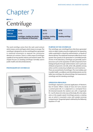 MAINTENANCE MANUAL F O R LABORATORY EQUIPMENT 
45 
Chapter 7 
Centrifuge 
GMDN Code 15115 10778 10778 
ECRI Code 15-115 15-117 15-116 
Denomination Centrifuges, standing, low velocity, 
non-refrigerated, for blood bank 
Centrifuge, standing, 
refrigerated 
Standing centrifuge 
The word centrifuge comes from the Latin word centrum 
which means centre and fugere which means to escape. The 
centrifuge is designed to use the centrifugal force generated 
in rotational movements to separate the constitutive 
elements of a mixture. There is a wide range of centrifuges 
capable of serving specifi c industry and research needs. This 
chapter focuses on standing centrifuges normally used in 
public health and clinical laboratories. 
PHOTOGRAPH OF CENTRIFUGE 
PURPOSE OF THE CENTRIFUGE 
The centrifuge uses centrifugal force (the force generated 
when an object rotates around a single point), for separating 
solids suspended in a liquid by sedimentation, or liquids of 
diverse density. The rotational movements allow forces much 
greater than gravity to be generated in controlled periods 
of time. In the laboratory, centrifuges are generally used in 
processes such as the separation of solid components from 
biological liquids through sedimentation and in particular 
of blood components: red cells, white cells, platelets among 
others and for conducting multiple tests and treatments. 
There are several kinds of centrifuges. The most widely used 
in public health, surveillance and clinical laboratories are the 
table-top centrifuge, the ultracentrifuge, the haeamatocrit 
centrifuge and the standing centrifuge. 
OPERATION PRINCIPLES 
Centrifuges represent a practical application of Newton’s 
law of motion. When a body of mass [m] turns around 
a central point [O], it is subjected to a centripetal force 
[N] directed towards the rotation axis with a magnitude 
N = mω2R, where [m] is the mass of the body, [R] is the radius 
and ω is the angular speed. Centrifuges possess a rotating 
axis on which is mounted a rotor with sample receiving 
compartments. Tangential speed is defi ned by the following 
equation: VT=ωR. 
Photo courtesy of Beckman Coulter 
 