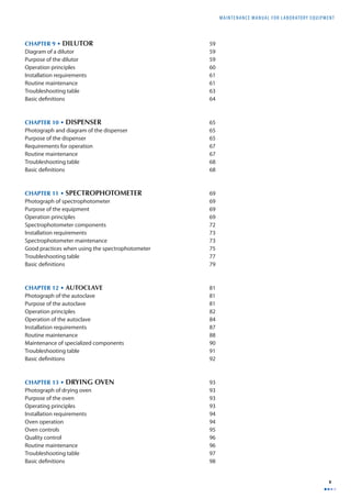 MAINTENANCE MANUAL F O R LABORATORY EQUIPMENT 
v 
CHAPTER 9 • DILUTOR 59 
Diagram of a dilutor 59 
Purpose of the dilutor 59 
Operation principles 60 
Installation requirements 61 
Routine maintenance 61 
Troubleshooting table 63 
Basic defi nitions 64 
CHAPTER 10 • DISPENSER 65 
Photograph and diagram of the dispenser 65 
Purpose of the dispenser 65 
Requirements for operation 67 
Routine maintenance 67 
Troubleshooting table 68 
Basic defi nitions 68 
CHAPTER 11 • SPECTROPHOTOMETER 69 
Photograph of spectrophotometer 69 
Purpose of the equipment 69 
Operation principles 69 
Spectrophotometer components 72 
Installation requirements 73 
Spectrophotometer maintenance 73 
Good practices when using the spectrophotometer 75 
Troubleshooting table 77 
Basic defi nitions 79 
CHAPTER 12 • AUTOCLAVE 81 
Photograph of the autoclave 81 
Purpose of the autoclave 81 
Operation principles 82 
Operation of the autoclave 84 
Installation requirements 87 
Routine maintenance 88 
Maintenance of specialized components 90 
Troubleshooting table 91 
Basic defi nitions 92 
CHAPTER 13 • DRYING OVEN 93 
Photograph of drying oven 93 
Purpose of the oven 93 
Operating principles 93 
Installation requirements 94 
Oven operation 94 
Oven controls 95 
Quality control 96 
Routine maintenance 96 
Troubleshooting table 97 
Basic defi nitions 98 
 