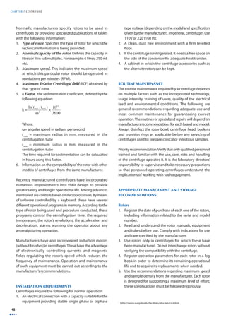 CHAPTER 7 CENTRIFUGE 
48 
Normally, manufacturers specify rotors to be used in 
centrifuges by providing specialized publications of tables 
with the following information: 
1. Type of rotor. Specifi es the type of rotor for which the 
technical information is being provided. 
2. Nominal capacity of the rotor. Defi nes the capacity in 
litres or litre submultiples. For example: 6 litres; 250 ml, 
etc. 
3. Maximum speed. This indicates the maximum speed 
at which this particular rotor should be operated in 
revolutions per minutes (RPM). 
4. Maximum Relative Centrifugal fi eld (RCF) obtained by 
that type of rotor. 
5. k Factor, the sedimentation coeffi cient, defi ned by the 
following equation: 
Where: 
ω= angular speed in radians per second 
rmax = maximum radius in mm, measured in the 
centrifugation tube 
rmin = minimum radius in mm, measured in the 
centrifugation tube 
The time required for sedimentation can be calculated 
in hours using this factor. 
6. Information on the compatibility of the rotor with other 
models of centrifuges from the same manufacturer. 
Recently manufactured centrifuges have incorporated 
numerous improvements into their design to provide 
greater safety and longer operational life. Among advances 
mentioned are controls based on microprocessors. By means 
of software controlled by a keyboard, these have several 
diff erent operational programs in memory. According to the 
type of rotor being used and procedure conducted, these 
programs control the centrifugation time, the required 
temperature, the rotor’s revolutions, the acceleration and 
deceleration, alarms warning the operator about any 
anomaly during operation. 
Manufacturers have also incorporated induction motors 
(without brushes) in centrifuges. These have the advantage 
of electronically controlling currents and magnetic 
fields regulating the rotor’s speed which reduces the 
frequency of maintenance. Operation and maintenance 
of such equipment must be carried out according to the 
manufacturer’s recommendations. 
INSTALLATION REQUIREMENTS 
Centrifuges require the following for normal operation: 
1. An electrical connection with a capacity suitable for the 
equipment providing stable single phase or triphase 
type voltage (depending on the model and specifi cation 
given by the manufacturer). In general, centrifuges use 
110V or 220 V/60 Hz. 
2. A clean, dust free environment with a fi rm levelled 
fl oor. 
3. If the centrifuge is refrigerated, it needs a free space on 
the side of the condenser for adequate heat transfer. 
4. A cabinet in which the centrifuge accessories such as 
the alternate rotors can be kept. 
ROUTINE MAINTENANCE 
The routine maintenance required by a centrifuge depends 
on multiple factors such as the incorporated technology, 
usage intensity, training of users, quality of the electrical 
feed and environmental conditions. The following are 
general recommendations regarding adequate use and 
most common maintenance for guaranteeing correct 
operation. The routines or specialized repairs will depend on 
manufacturers’ recommendations for each brand and model. 
Always disinfect the rotor bowl, centrifuge head, buckets 
and trunnion rings as applicable before any servicing of 
centrifuges used to prepare clinical or infectious samples. 
Priority recommendation. Verify that only qualifi ed personnel 
trained and familiar with the use, care, risks and handling 
of the centrifuge operates it. It is the laboratory directors’ 
responsibility to supervise and take necessary precautions 
so that personnel operating centrifuges understand the 
implications of working with such equipment. 
APPROPRIATE MANAGEMENT AND STORAGE 
RECOMMENDATIONS1 
Rotors 
1. Register the date of purchase of each one of the rotors, 
including information related to the serial and model 
number. 
2. Read and understand the rotor manuals, equipment 
and tubes before use. Comply with indications for use 
and care specifi ed by the manufacturer. 
3. Use rotors only in centrifuges for which these have 
been manufactured. Do not interchange rotors without 
verifying the compatibility with the centrifuge. 
4. Register operation parameters for each rotor in a log 
book in order to determine its remaining operational 
life and to acquire its replacements when needed. 
5. Use the recommendations regarding maximum speed 
and sample density from the manufacturer. Each rotor 
is designed for supporting a maximum level of eff ort; 
these specifi cations must be followed rigorously. 
1 http://www.sunysb.edu/facilities/ehs/lab/cs.shtml 
k = 
ln rmax rmin ( ) 
ω2 × 1013 
3600 
 