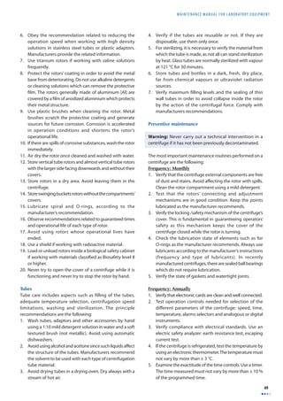 MAINTENANCE MANUAL F O R LABORATORY EQUIPMENT 
49 
6. Obey the recommendation related to reducing the 
operation speed when working with high density 
solutions in stainless steel tubes or plastic adaptors. 
Manufacturers provide the related information. 
7. Use titanium rotors if working with saline solutions 
frequently. 
8. Protect the rotors’ coating in order to avoid the metal 
base from deteriorating. Do not use alkaline detergents 
or cleaning solutions which can remove the protective 
fi lm. The rotors generally made of aluminium [Al] are 
covered by a fi lm of anodized aluminium which protects 
their metal structure. 
9. Use plastic brushes when cleaning the rotor. Metal 
brushes scratch the protective coating and generate 
sources for future corrosion. Corrosion is accelerated 
in operation conditions and shortens the rotor’s 
operational life. 
10. If there are spills of corrosive substances, wash the rotor 
immediately. 
11. Air dry the rotor once cleaned and washed with water. 
12. Store vertical tube rotors and almost vertical tube rotors 
with the larger side facing downwards and without their 
covers. 
13. Store rotors in a dry area. Avoid leaving them in the 
centrifuge. 
14. Store swinging buckets rotors without the compartments’ 
covers. 
15. Lubricate spiral and O-rings, according to the 
manufacturer’s recommendation. 
16. Observe recommendations related to guaranteed times 
and operational life of each type of rotor. 
17. Avoid using rotors whose operational lives have 
ended. 
18. Use a shield if working with radioactive material. 
19. Load or unload rotors inside a biological safety cabinet 
if working with materials classifi ed as Biosafety level II 
or higher. 
20. Never try to open the cover of a centrifuge while it is 
functioning and never try to stop the rotor by hand. 
Tubes 
Tube care includes aspects such as fi lling of the tubes, 
adequate temperature selection, centrifugation speed 
limitations, washing and sterilization. The principle 
recommendations are the following: 
1. Wash tubes, adaptors and other accessories by hand 
using a 1:10 mild detergent solution in water and a soft 
textured brush (not metallic). Avoid using automatic 
dishwashers. 
2. Avoid using alcohol and acetone since such liquids aff ect 
the structure of the tubes. Manufacturers recommend 
the solvent to be used with each type of centrifugation 
tube material. 
3. Avoid drying tubes in a drying oven. Dry always with a 
stream of hot air. 
4. Verify if the tubes are reusable or not. If they are 
disposable, use them only once. 
5. For sterilizing, it is necessary to verify the material from 
which the tube is made, as not all can stand sterilization 
by heat. Glass tubes are normally sterilized with vapour 
at 121 °C for 30 minutes. 
6. Store tubes and bottles in a dark, fresh, dry place, 
far from chemical vapours or ultraviolet radiation 
sources. 
7. Verify maximum fi lling levels and the sealing of thin 
wall tubes in order to avoid collapse inside the rotor 
by the action of the centrifugal force. Comply with 
manufacturers recommendations. 
Preventive maintenance 
Warning: Never carry out a technical intervention in a 
centrifuge if it has not been previously decontaminated. 
The most important maintenance routines performed on a 
centrifuge are the following: 
Frequency: Monthly 
1. Verify that the centrifuge external components are free 
of dust and stains. Avoid aff ecting the rotor with spills. 
Clean the rotor compartment using a mild detergent. 
2. Test that the rotors’ connecting and adjustment 
mechanisms are in good condition. Keep the points 
lubricated as the manufacturer recommends. 
3. Verify the locking /safety mechanism of the centrifuge’s 
cover. This is fundamental in guaranteeing operators’ 
safety as this mechanism keeps the cover of the 
centrifuge closed while the rotor is turning. 
4. Check the lubrication state of elements such as for 
O-rings as the manufacturer recommends. Always use 
lubricants according to the manufacturer’s instructions 
(frequency and type of lubricants). In recently 
manufactured centrifuges, there are sealed ball bearings 
which do not require lubrication. 
5. Verify the state of gaskets and watertight joints. 
Frequency: Annually 
1. Verify that electronic cards are clean and well connected. 
2. Test operation controls needed for selection of the 
diff erent parameters of the centrifuge: speed, time, 
temperature, alarms selectors and analogous or digital 
instruments. 
3. Verify compliance with electrical standards. Use an 
electric safety analyzer: earth resistance test, escaping 
current test. 
4. If the centrifuge is refrigerated, test the temperature by 
using an electronic thermometer. The temperature must 
not vary by more than ± 3 °C. 
5. Examine the exactitude of the time controls. Use a timer. 
The time measured must not vary by more than ± 10 % 
of the programmed time. 
 