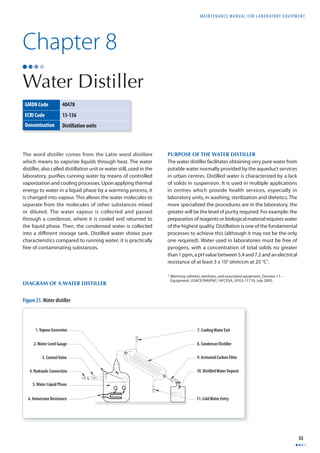 MAINTENANCE MANUAL F O R LABORATORY EQUIPMENT 
53 
Chapter 8 
Water Distiller 
GMDN Code 40478 
ECRI Code 15-136 
Denomination Distillation units 
The word distiller comes from the Latin word distillare 
which means to vaporize liquids through heat. The water 
distiller, also called distillation unit or water still, used in the 
laboratory, purifi es running water by means of controlled 
vaporization and cooling processes. Upon applying thermal 
energy to water in a liquid phase by a warming process, it 
is changed into vapour. This allows the water molecules to 
separate from the molecules of other substances mixed 
or diluted. The water vapour is collected and passed 
through a condenser, where it is cooled and returned to 
the liquid phase. Then, the condensed water is collected 
into a diff erent storage tank. Distilled water shows pure 
characteristics compared to running water; it is practically 
free of contaminating substances. 
PURPOSE OF THE WATER DISTILLER 
The water distiller facilitates obtaining very pure water from 
potable water normally provided by the aqueduct services 
in urban centres. Distilled water is characterized by a lack 
of solids in suspension. It is used in multiple applications 
in centres which provide health services, especially in 
laboratory units, in washing, sterilization and dietetics. The 
more specialized the procedures are in the laboratory, the 
greater will be the level of purity required. For example: the 
preparation of reagents or biological material requires water 
of the highest quality. Distillation is one of the fundamental 
processes to achieve this (although it may not be the only 
one required). Water used in laboratories must be free of 
pyrogens, with a concentration of total solids no greater 
than 1 ppm, a pH value between 5.4 and 7.2 and an electrical 
resistance of at least 3 x 105 ohm/cm at 25 °C1. 
1 Warming cabinets, sterilizers, and associated equipment, Division 11– 
Equipment, USACE/NAVFAC/ AFCESA, UFGS-11710, July 2003. DIAGRAM OF A WATER DISTILLER 
1. Vapour Generator 
2. Water Level Gauge 
3. Control Valve 
4. Hydraulic Connection 
5. Water Liquid Phase 
6. Immersion Resistance 
7. Cooling Water Exit 
8. Condenser/Distiller 
9. Activated Carbon Filter 
10. Distilled Water Deposit 
11. Cold Water Entry 
Figure 21. Water distiller 
 