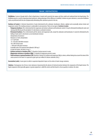 MAINTENANCE MANUAL F O R LABORATORY EQUIPMENT 
57 
BASIC DEFINITIONS 
Distillation. A process through which a fl uid in liquid phase is heated until converted into vapour and then cooled and condensed back into liquid phase. The 
distillation process is used for separating mixed substances, taking advantage of their diff erence in volatility. To obtain very pure substances, consecutive distillation 
cycles are performed with the aim of progressively eliminating other substances present in the mix. 
Hardness (of water). A chemical characteristic of water determined by the carbonate, bicarbonate, chlorine, sulphate and occasionally calcium nitrate and 
magnesium content. The resulting resistance is undesirable in some processes. There are two types of resistors in water. 
• Temporary hardness. This is determined by the magnesium and calcium carbonate and bicarbonate content. It may be eliminated by boiling the water and 
subsequently fi ltering out the precipitate. It is also known as carbonate resistance. 
• Permanent hardness. This is determined by all the calcium and magnesium salts, except the carbonates and bicarbonates. It cannot be eliminated by the 
boiling of water and it is also known as non-bicarbonate resistance. 
Interpretation of resistance: 
Resistance as CaCO3 interpretation 
0–75 soft water 
75–150 water with little resistance 
150–300 resistant water 
> 300 water with great resistance 
In potable water, the maximum limit allowed is 300 mg /l. 
In water for heaters, the limit is 0 mg / l. 
• Calcium resistance or hardness (RCa++). Quantity of calcium present in water. 
• Magnesium resistance or hardness (RMg++). Quantity of magnesium present in water. 
• Total resistance or general hardness [TH]. Quantity in calcium [Ca] solution and magnesium [Mg] as cations, without taking into account the nature of the 
anions present in the water. It is expressed as ppm (parts per million) of calcium carbonate (CaCo3). 
Incrustation (scale). A name given to solids in suspension deposited in layers on the surface of water storage containers. 
Solution. A homogenous mix of two or more substances characterized by the absence of chemical reactions between the components of the liquid mixture. The 
liquid component which generally appears in greater proportion is called the solvent and that found in a lesser quantity in solution, the solute. 
 