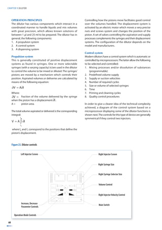 CHAPTER 9 D I LUTOR 
60 
OPERATION PRINCIPLES 
The dilutor has various components which interact in a 
coordinated manner to handle liquids and mix volumes 
with great precision, which allows known solutions of 
between 1 μl and 25 ml to be prepared. The dilutor has in 
general, the following components: 
1. A propulsion system 
2. A control system 
3. A dispensing system 
Propulsion system 
This is generally constituted of positive displacement 
systems as found in syringes. One or more selectable 
syringes (with a varying capacity) is/are used in the dilutor 
to control the volume to be mixed or diluted. The syringes’ 
pistons are moved by a mechanism which controls their 
position. Aspirated volumes or deliveries are calculated by 
means of the following equation: 
Where: 
V = fraction of the volume delivered by the syringe 
when the piston has a displacement ∂l. 
A = piston area. 
The total volume aspirated or delivered is the corresponding 
integral: 
l1∫ 
where lo and l1 correspond to the positions that defi ne the 
piston’s displacement. 
Controlling how the pistons move facilitates good control 
over the volumes handled. The displacement system is 
activated by an electric motor which moves a very precise 
nuts and screws system and changes the position of the 
piston. A set of valves controlling the aspiration and supply 
processes complements the syringes and their displacement 
systems. The confi guration of the dilutor depends on the 
model and manufacturers. 
Control system 
Modern dilutors have a control system which is automatic or 
controlled by microprocessors. The latter allow the following 
to be selected and controlled: 
1. Mixing processes and/or dissolution of substances 
(programmable) 
2. Predefi ned volume supply 
3. Supply or suction velocities 
4. Number of required cycles 
5. Size or volume of selected syringes 
6. Time 
7. Priming and cleaning cycles 
8. Quality control procedures 
In order to give a clearer idea of the technical complexity 
achieved, a diagram of the control system based on a 
microprocessor displaying some of the dilutor functions is 
shown next. The controls for this type of device are generally 
symmetrical if they control two injectors. 
∂V = A∂l 
∂V = 
∂l 
V = A ∂l 
lo 
Left Injector Screen 
Increase, Decrease 
Parameter Controls 
Operation Mode Controls 
Right Injector Screen 
Right Syringe Size 
Right Syringe Selector Size 
Volume Control 
Right Injector Velocity Control 
Main Switch 
Figure 23. Dilutor controls 
 