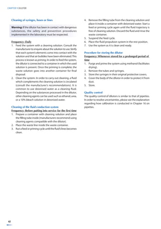 CHAPTER 9 D I LUTOR 
62 
Cleaning of syringes, hoses or lines 
Warning: If the dilutor has been in contact with dangerous 
substances, the safety and prevention procedures 
implemented in the laboratory must be respected. 
Frequency: Daily 
1. Feed the system with a cleaning solution. Consult the 
manufacturer to enquire about the solution to use. Verify 
that each system’s elements come into contact with the 
solution and that air bubbles have been eliminated. This 
process is known as priming. In order to feed the system, 
the dilutor is connected to a container in which the used 
solution is present. Once the priming is complete; the 
waste solution goes into another container for fi nal 
disposal. 
2. Clean the system. In order to carry out cleaning, a fl uid 
which complements the cleaning solution is circulated 
(consult the manufacturer’s recommendations). It is 
common to use deionised water as a cleaning fl uid. 
Depending on the substances processed in the dilutor, 
other cleaning agents can be used such as ethanol, urea, 
or a 10% bleach solution in deionised water. 
Cleaning of the fluid conduction system 
Frequency: Before putting into service for the fi rst time 
1. Prepare a container with cleaning solution and place 
the fi lling tube inside (manufacturers recommend using 
cleaning agents compatible with the dilutor). 
2. Place the waste line inside the waste container. 
3. Run a feed or priming cycle until the fl uid’s lines becomes 
clean. 
4. Remove the fi lling tube from the cleaning solution and 
place it inside a container with deionised water. Start a 
feed or priming cycle again until the fl uid trajectory is 
free of cleaning solution. Discard the fl uid and rinse the 
waste container. 
5. Suspend the feed cycle. 
6. Place the fl uid propulsion system in the rest position. 
7. Use the system as it is clean and ready. 
Procedure for storing the dilutor 
Frequency: Whenever stored for a prolonged period of 
time 
1. Purge and prime the system using methanol (facilitates 
drying). 
2. Remove the tubes and syringes. 
3. Store the syringes in their original protective covers. 
4. Cover the body of the dilutor in order to protect it from 
dust. 
5. Store. 
Quality control 
The quality control of dilutors is similar to that of pipettes. 
In order to resolve uncertainties, please see the explanation 
regarding how calibration is conducted in Chapter 16 on 
pipettes. 
 