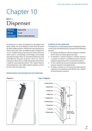 MAINTENANCE MANUAL F O R LABORATORY EQUIPMENT 
65 
The dispenser is a piece of equipment in the pipette and 
dilutor family. The word dispenser comes from the prefi x 
dis which implies privation, and from the Latin word pensum 
which means task. There are diff erent types of dispensers 
such as, models meeting chemical work requirements and 
others used in microbiology, bacteriology, immunology 
and pharmacology. There are automated dispensing units 
controlled by computer programs, which are used in 
institutions where there is a high testing demand and thus 
a need for automated procedures. This chapter features 
manual dispensers, also called repeater pipettes, as these 
are the most commonly used. 
PHOTOGRAPH AND DIAGRAM OF THE DISPENSER 
PURPOSE OF THE DISPENSER 
The dispenser is a multi-purpose piece of equipment which 
can be used in the laboratory for carrying out the following 
activities: 
1. To aspirate and dispense volumes of liquid or solutions 
when it does not require great exactitude. 
2. To distribute a volume of liquid or solution stored in 
a recipient container in predefined partial volumes 
(repetitive dispensing with a constant fi nal volume). 
3. To mix a solution by successive aspiration and delivery, 
using an aspiration and supply device. 
4. To titrate a solution or a virus stock by dispensing the 
material to be titrated by serial dilution into a diluent 
until reaching the end point. 
Chapter 10 
Dispenser 
GMDN Code 41663, 35734 
ECRI Code 16-274 
Denomination Dispenser, liquid, laboratory 
1. Volume Selector 
2. Digital Screen 
3. Dosage Lever 
4. Filling Lever 
5. Expelling Lever 
6. Dispensing Joint 
7. Dosage Scale 
8. Reservoir 
Dispensing 
Head 
9. Dispensing tip Adapter with 
Built-in Plunger 
Figure 25. Dispenser 
Photo courtesy of Gilson S.A.S. 
Dispenser 
 