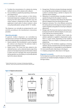CHAPTER 10 DISPENSER 
66 
5. To dilute the concentration of a solution by mixing 
defi ned volumes of this solution with a diluent. 
6. To use similarly to a pipette (by aspirating a volume and 
then dispensing it). 
7. To distribute the culture mediums in Petri dishes. 
Automated dispensers equipped with accessories for 
moving the Petri dishes and storing them once the 
culture medium is dispensed are often used. Precise 
application (small scale) of culture medium is done 
using disposable plastic syringes with Nº 161 needles. 
The dispenser can normally be programmed for such 
activities according to the manufacturer’s instructions 
provided. 
Operation principles 
In general, modern dispensers are controlled by 
microprocessors and have the following components (Note 
that the numbering below corresponds to that in Figure 25). 
1. Volume selector. This thumbwheel is used to regulate 
the volume to be dispensed. The selection made is 
shown on the dispenser’s screen. 
2. Digital screen. This shows the data related to the 
selected function, such as selected volume, type of tip 
present on the dispensing head and information related 
to alarm and error messages that may be generated 
during operation e.g.: low battery or incorrectly selected 
tip for the volume selected. 
3. Dosage lever. This lever activates the plunger attached 
to a syringe-like positive displacement adaptor, in which 
a piston is activated along a cylinder to dispense the 
selected volume of liquid. 
4. Filling lever. A mechanical lever manually activated to 
aspirate the liquid into the adaptor’s reservoir. 
5. Eject button. A mechanism that releases the dispensing 
element (adaptor) from the dosing device head. 
6. Dispenser connector. This is the off shoot connecting 
the setting element to the dispenser head. It contains a 
system of gaskets and guides for ensuring its adequate 
adjustment. 
7. Dosage scale. This shows the maximum volume that can 
be dispensed with the selected adaptor. In some cases, 
it also indicates the remaining volume. 
8. Dispensing adaptor. A container which holds the 
solution aspirated or supplied in dispensation cycles. 
There is a great variety, depending on the model of 
dispenser. There are simple or combined ones with 
adapted tips. 
9. Dispensing tip. This facilitates supplying or drawing 
solutions. The tip is located at the end of the dispenser’s 
adaptor. Without it, it is impossible to use the dispenser. 
10. An on and off switch. (Not shown in the fi gure). 
11. A battery compartment. (Not shown in the fi gure). 
Dispenser’s accessories 
For the dispenser to perform specifi c tasks, the appropriate 
accessories are needed. Examples of adaptors are shown in 
the fi gure below. 
1 Product Information Sheet. 3cc Syringes. For dispensing and plating 
Methocult®. http://www.stemcell.com/technical/28230_28240-PIS.pdf 
Head Adaptors and Tips 
Multichannel Adaptor 
with Dispensing Tips 
Repeator Tips with 
Built-in Plungers 
Figure 26. Dispenser and accessories 
 
