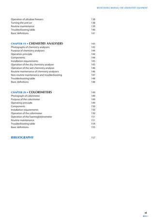 MAINTENANCE MANUAL F O R LABORATORY EQUIPMENT 
vii 
Operation of ultralow freezers 138 
Turning the unit on 138 
Routine maintenance 139 
Troubleshooting table 140 
Basic defi nitions 141 
CHAPTER 19 • CHEMISTRY ANALYSERS 143 
Photographs of chemistry analysers 143 
Purpose of chemistry analysers 144 
Operation principle 144 
Components 144 
Installation requirements 145 
Operation of the dry chemistry analyser 145 
Operation of the wet chemistry analyser 146 
Routine maintenance of chemistry analysers 146 
Non-routine maintenance and troubleshooting 147 
Troubleshooting table 148 
Basic defi nitions 148 
CHAPTER 20 • COLORIMETERS 149 
Photograph of colorimeter 149 
Purpose of the colorimeter 149 
Operating principle 149 
Components 150 
Installation requirements 150 
Operation of the colorimeter 150 
Operation of the haemoglobinometer 151 
Routine maintenance 151 
Troubleshooting table 154 
Basic defi nitions 155 
BIBLIOGRAPHY 157 
 