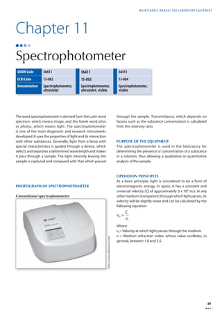 MAINTENANCE MANUAL F O R LABORATORY EQUIPMENT 
69 
Chapter 11 
Spectrophotometer 
GMDN Code 36411 36411 36411 
ECRI Code 15-082 15-083 15-084 
Denomination Spectrophotometer, 
The word spectrophotometer is derived from the Latin word 
spectrum, which means image, and the Greek word phos 
or photos, which means light. The spectrophotometer 
is one of the main diagnostic and research instruments 
developed. It uses the properties of light and its interaction 
with other substances. Generally, light from a lamp with 
special characteristics is guided through a device, which 
selects and separates a determined wave length and makes 
it pass through a sample. The light intensity leaving the 
sample is captured and compared with that which passed 
through the sample. Transmittance, which depends on 
factors such as the substance concentration is calculated 
from this intensity ratio. 
PURPOSE OF THE EQUIPMENT 
The spectrophotometer is used in the laboratory for 
determining the presence or concentration of a substance 
in a solution, thus allowing a qualitative or quantitative 
analysis of the sample. 
OPERATION PRINCIPLES 
As a basic principle, light is considered to be a form of 
electromagnetic energy. In space, it has a constant and 
universal velocity [C] of approximately 3 x 108 m/s. In any 
other medium (transparent) through which light passes, its 
velocity will be slightly lower and can be calculated by the 
following equation: 
v0 = C 
n 
Where: 
v0= Velocity at which light passes through the medium 
n = Medium refraction index: whose value oscillates, in 
general, between 1.0 and 2.5. 
ultraviolet 
Spectrophotometer, 
ultraviolet, visible 
Spectrophotometer, 
visible 
Photo courtesy of Beckman Coulter 
PHOTOGRAPH OF SPECTROPHOTOMETER 
Conventional spectrophotometer 
 